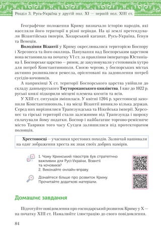 Розділ 3. Русь-Україна у другій пол. XI — першій пол. XIII ст.
84
Географічне положення Криму визначало історію народів, які
населяли його території в різні періоди. На ці землі претендува-
ли Візантійська імперія, Хозарський каганат, Русь-Україна, Генуя
та Венеція.
Володіння Візантії у Криму окреслювалися територією Боспору
і Херсонеса та його околиць. Панування над Боспорським царством
вона встановила на початку VI ст. за правління імператора Юстиніа-
на І. Боспорське царство — ринок, де закуповували у степовиків хутро
для потреб Константинополя. Своєю чергою, у боспорських містах
активно розвивалися ремесла, орієнтовані на задоволення потреб
сусідів-кочовиків.
А наприкінці Х ст. території Боспорського царства увійшли до
складу давньоруського Тмутороканського князівства. І вже до 1022 р.
руські князі підкорили місцеві племена косогів та ясів.
У XIII ст. ситуація змінилася. У квітні 1204 р. хрестоносці захо-
пили Константинополь, і на місці Візантії виникло кілька держав.
Серед них вирізнялися Трапезундська та Нікейська імперії. Херсо-
нес та гірські території стали залежними від Трапезунда і щороку
сплачували йому податки. Боспор і найбагатше торгово-ремісниче
місто Таврики того часу Суґдея залишилися під протекторатом
половців.
Хрестоносці — учасники хрестових походів. Зазвичай нашивали
на одяг зображення хреста як знак своїх добрих намірів.
1. Чому Кримський півострів був стратегічно
важливим для Русі-України, Візантії
та кочовиків?
2. Виконайте онлайн-вправу.
Дізнайтеся більше про розвиток Криму.
Прочитайте додаткові матеріали.
Домашнє завдання
Підготуйте повідомлення про господарський розвиток Криму у Х —
на початку ХІІІ ст. Намалюйте ілюстрацію до свого повідомлення.
 