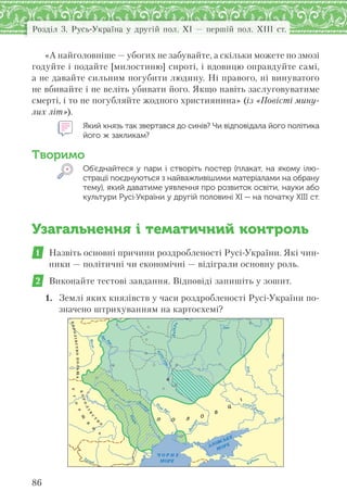 Розділ 3. Русь-Україна у другій пол. XI — першій пол. XIII ст.
86
«А найголовніше — убогих не забувайте, а скільки можете по змозі
годуйте і подайте [милостиню] сироті, і вдовицю оправдуйте самі,
а не давайте сильним погубити людину. Ні правого, ні винуватого
не вбивайте і не веліть убивати його. Якщо навіть заслуговуватиме
смерті, і то не погубляйте жодного християнина» (із «Повісті мину-
лих літ»).
Який князь так звертався до синів? Чи відповідала його політика
його ж закликам?
Творимо
Об’єднайтеся у пари і створіть постер (плакат, на якому ілю-
страції поєднуються з найважливішими матеріалами на обрану
тему), який даватиме уявлення про розвиток освіти, науки або
культури Русі-України у другій половині ХІ — на початку ХІІІ ст.
Узагальнення і тематичний контроль
1 Назвіть основні причини роздробленості Русі-України. Які чин-
ники — політичні чи економічні — відіграли основну роль.
2 Виконайте тестові завдання. Відповіді запишіть у зошит.
1. Землі яких князівств у часи роздробленості Русі-України по-
значено штрихуванням на картосхемі?
Ï Î Ë Î
Â
Ö
КОРОЛІВСТВОПОЛЬЩА
УГ
О
Р
Щ
И
Н
А
КОРОЛ
ІВ
С
Т
В
О
Ока
Дон
Дон
П
рип’ять
Дніпр
о
Ч О Р Н Е
МОРЕ
АЗОВСЬКЕ
МОРЕ
Дунай
Прут
Д
ніст
е
р
Д
ніпро
 