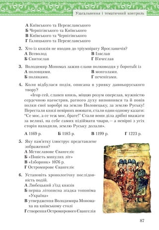87
Узагальнення і тематичний контроль
А Київського та Переяславського
Б Чернігівського та Київського
В Київського та Чернігівського
Г Галицького та Переяславського
2. Хто із князів не входив до тріумвірату Ярославичів?
А Всеволод
Б Святослав
В Ізяслав
Г В’ячеслав
3. Володимир Мономах зажив слави полководця у боротьбі із
А половцями.
Б поляками.
В монголами.
Г печенігами.
4. Коли відбулася подія, описана в уривку давньоруського
твору?
«Ігор сей, славен князь, міццю розум оперезав, мужністю
сердечною нагострив, ратного духу виповнився та й повів
полки свої хоробрі на землю Половецьку, за землю Руську!
Перестали князі невірних воювати, стали один одному казати:
“Се моє, а се теж моє, брате!” Стали вони діла дрібні вважати
за великі, на себе самих підіймати чвари,— а невірні з усіх
сторін находили, землю Руську долали».
А 1169 р. Б 1185 р. В 1199 р. Г 1223 р.
5. Яку пам’ятку ілюструє представлене
зображення?
А Мстиславове Євангеліє
Б «Повість минулих літ»
В «Ізборник» 1076 р.
Г Остромирове Євангеліє
6. Установіть хронологічну послідов-
ність подій.
А Любецький з’їзд князів
Б перша літописна згадка топоніма
«Україна»
В утвердження Володимира Монома-
ха на київському столі
ГстворенняОстромировогоЄвангелія
 