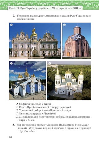 Розділ 3. Русь-Україна у другій пол. XI — першій пол. XIII ст.
88
7. Установіть відповідність між назвами храмів Русі-України та їх
зображеннями.
А Софійський собор у Києві
Б Спасо-Преображенський собор у Чернігові
В Успенський собор Києво-Печерської лаври
Г П’ятницька церква у Чернігові
Д Михайлівський Золотоверхий собор Михайлівського монас-
тиря у Києві
8. Які твердження стосуються князя Володимира Мономаха?
1) звелів збудувати перший кам’яний храм на території
Русі-України
 
