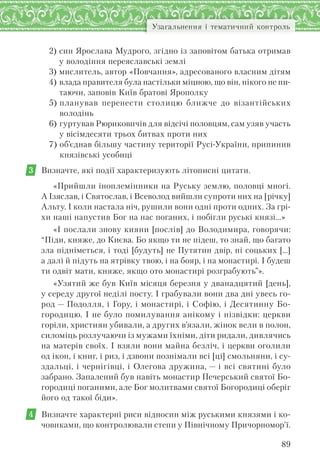 89
Узагальнення і тематичний контроль
2) син Ярослава Мудрого, згідно із заповітом батька отримав
у володіння переяславські землі
3) мислитель, автор «Повчання», адресованого власним дітям
4) влада правителя була настільки міцною, що він, нікого не пи-
таючи, заповів Київ братові Ярополку
5) планував перенести столицю ближче до візантійських
володінь
6) гуртував Рюриковичів для відсічі половцям, сам узяв участь
у вісімдесяти трьох битвах проти них
7) об’єднав більшу частину території Русі-України, припинив
князівські усобиці
3 Визначте, які події характеризують літописні цитати.
«Прийшли іноплемінники на Руську землю, половці многі.
А Ізяслав, і Святослав, і Всеволод вийшли супроти них на [річку]
Альту. І коли настала ніч, рушили вони одні проти одних. За грі-
хи наші напустив Бог на нас поганих, і побігли руські князі...»
«І послали знову кияни [послів] до Володимира, говорячи:
“Піди, княже, до Києва. Бо якщо ти не підеш, то знай, що багато
зла підніметься, і тоді [будуть] не Путятин двір, ні соцьких […]
а далі й підуть на ятрівку твою, і на бояр, і на монастирі. І будеш
ти одвіт мати, княже, якщо ото монастирі розграбують”».
«Узятий же був Київ місяця березня у дванадцятий [день],
у середу другої неділі посту. І грабували вони два дні увесь го-
род — Подолля, і Гору, і монастирі, і Софію, і Десятинну Бо-
городицю. І не було помилування анікому і нізвідки: церкви
горіли, християн убивали, а других в’язали, жінок вели в полон,
силоміць розлучаючи із мужами їхніми, діти ридали, дивлячись
на матерів своїх. І взяли вони майна безліч, і церкви оголили
од ікон, і книг, і риз, і дзвони познімали всі [ці] смольняни, і су-
здальці, і чернігівці, і Олегова дружина, — і всі святині було
забрано. Запалений був навіть монастир Печерський святої Бо-
городиці поганими, але Бог молитвами святої Богородиці оберіг
його од такої біди».
4 Визначте характерні риси відносин між руськими князями і ко-
човиками, що контролювали степи у Північному Причорномор’ї.
 