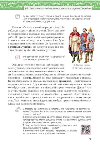 9
§1. Розселення слов’янських племен на теренах України
Як ви гадаєте, чому поява у сімей наділів призвела до появи
майнової нерівності? Поміркуйте, чому одні землероби става-
ли заможнішими, а другі — ні.
Кожна сім’я мала власні знаряддя праці, об-
робляла окрему ділянку землі. Тому успішне
господарювання залежало від кожного земле-
роба. Це призвело до майнового розшарування
і появи заможної верхівки. Зазвичай це були
представники племінної знаті (їх називали на-
рочитими мужами), які здобули визнання зав-
дяки багатству або військовим успіхам.
Які обставини вплинули на зростання
ролі князя у суспільстві?
Оскільки слов’яни мусили захищати свої
землі, урожай, господарство від кочових племен,
посилився вплив вищого воєначальника — кня-
зя. На ранніх етапах князя обирали на зібраннях дорослих чолові-
ків-воїнів — на віче. Згодом він став передавати свою владу у спадок.
Князь збирав власне військо, яке називали дружиною. Це військо було
не дуже численним. Дружинниками, або княжими мужами, ставали
хоробрі, сильні, досвідчені у військовій справі чоловіки. Деякий час
їх утримували і годували при княжому дворі за рахунок добровіль-
них внесків усього племені, а також здобичі у походах. Проте пізніше
княжі мужі почали присвоювати землі, створювати власне господар-
ство. Тож поступово князь і дружина здобули практично необмежену
владу над одноплемінниками.
1. Назвіть сім літописних племен, які мешкали на  землях су-
часної України. Які з них контролювали землі в межах вашого
рідного регіону?
2. Якими були основні заняття давніх слов’ян? Поміркуйте, чому
землеробство мало більший вплив на  розвиток суспільного
устрою, ніж ремесло чи промисли.
3. Чому серед східних слов’ян поступово зростала
роль військового лідера — князя?
4. Виконайте онлайн-вправу. Перевірте, чи знаєте
ви, де жили східнослов’янські племена.
З. Васіна. Князь
із дружинниками
 