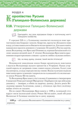 91
РОЗДІЛ 4
оролівство Руське
(Галицько-Волинська держава)
§18. Утворення Галицько-Волинської
держави
Пригадайте, яку роль відігравали бояри в  політичному житті
Галицького князівства.
У середині ХІІ ст. у Галицькому князівстві спалахнуло нове про-
тистояння між боярами і князем. Боярство, прагнучи збільшити свою
владу, усіляко намагалося обмежити вплив правителя. Для цього навіть
наважилося просити допомоги у чужинців. Останній із Ростиславичів,
князь Володимир, син Ярослава Осмомисла, отримав батьківський стіл
лише завдяки місцевій знаті. У літописі Володимира Ярославича крас-
номовно охарактеризовано словами: «думи не любив з мужами своїми».
Що, на вашу думку, означає такий вислів літописця?
Невдоволені поведінкою князя бояри організували повстання
і змусили Володимира шукати прихисток в Угорщині. Однак угор-
ський король не дотримав слова: самого князя ув’язнив, Галич узяв
під контроль, а владу передав своєму синові. Відтак галичани підняли
повстання проти чужинців і запросили на галицький стіл волинсько-
го князя Романа Мстиславича.
Та Володимир Ярославич утік із полону й домовився з імператором
Священної Римської імперії Фрідріхом І Барбароссою про військову
допомогу — імовірно, в обмін на щорічну данину. Десять років Во-
лодимир правив Галичиною, однак у літописах про його політику
майже нічого не сказано.
Після смерті Володимира Ярославича у 1199 р. галицький стіл
вдруге посів волинський князь Роман Мстиславич, який об’єднав
Волинське й Галицьке князівства в єдину державу.
1199 р. — об’єднання Волинського і Галицького князівств у єдину
державу.
 