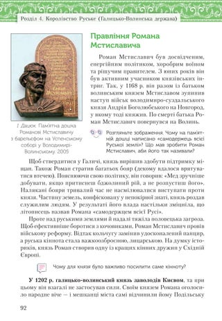 Розділ 4. Королівство Руське (Галицько-Волинська держава)
92
Правління Романа
Мстиславича
Роман Мстиславич був досвідченим,
енергійним політиком, хоробрим воїном
та рішучим правителем. З юних років він
був активним учасником князівських ін-
триг. Так, у 1168 р. він разом із батьком
волинським князем Мстиславом зупинив
наступ військ володимиро-суздальського
князя Андрія Боголюбського на Новгород,
у якому тоді княжив. По смерті батька Ро-
ман Мстиславич повернувся на Волинь.
Розгляньте зображення. Чому на пам’ят-
ній дошці написано «самодержець всієї
Руської землі»? Що мав зробити Роман
Мстиславич, аби його так називали?
Щоб ствердитися у Галичі, князь вирішив здобути підтримку мі-
щан. Також Роман стратив багатьох бояр (декому вдалося врятува-
тися втечею). Пояснюючи свою політику, він говорив: «Мед зручніше
добувати, якщо притиснеш бджолиний рій, а не розпустиш його».
Налякані бояри тривалий час не насмілювалися виступати проти
князя. Частину земель, конфісковану у непокірної знаті, князь роздав
служилим людям. У результаті його влада настільки зміцніла, що
літописець назвав Романа «самодержцем всієї Русі».
Проте над руськими землями й надалі тяжіла половецька загроза.
Щоб ефективніше боротися з кочовиками, Роман Мстиславич провів
військову реформу. Відтак кольчугу замінив удосконалений панцир,
а руська кіннота стала важкоозброєною, лицарською. На думку істо-
риків, князь Роман створив одну із кращих кінних дружин у Східній
Європі.
Чому для князя було важливо посилити саме кінноту?
У 1202 р. галицько-волинський князь заволодів Києвом, та при
цьому він взагалі не застосував сили. Своїм князем Романа оголоси-
ло народне віче — і мешканці міста самі відчинили йому Подільську
І. Дацюк. Пам’ятна дошка
Романові Мстиславичу
з барельєфом на Успенському
соборі у Володимирі-
Волинському. 2005
 