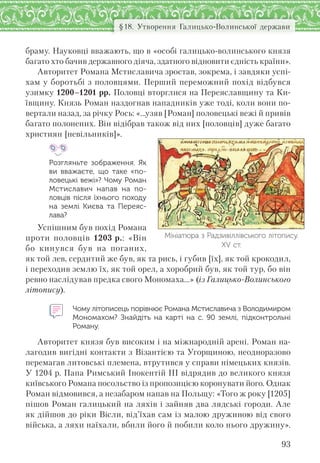 93
§18. Утворення Галицько-Волинської держави
браму. Науковці вважають, що в «особі галицько-волинського князя
багато хто бачив державного діяча, здатного відновити єдність країни».
Авторитет Романа Мстиславича зростав, зокрема, і завдяки успі-
хам у боротьбі з половцями. Перший переможний похід відбувся
узимку 1200–1201 рр. Половці вторглися на Переяславщину та Ки-
ївщину. Князь Роман наздогнав нападників уже тоді, коли вони по-
вертали назад, за річку Рось: «…узяв [Роман] половецькі вежі й привів
багато полонених. Він відібрав також від них [половців] дуже багато
християн [невільників]».
Розгляньте зображення. Як
ви вважаєте,  що таке «по-
ловецькі вежі»? Чому Роман
Мстиславич напав на  по-
ловців після їхнього походу
на  землі Києва та  Переяс-
лава?
Успішним був похід Романа
проти половців 1203 р.: «Він
бо кинувся був на поганих,
як той лев, сердитий же був, як та рись, і губив [їх], як той крокодил,
і переходив землю їх, як той орел, а хоробрий був, як той тур, бо він
ревно наслідував предка свого Мономаха…» (із Галицько-Волинського
літопису).
Чому літописець порівнює Романа Мстиславича з Володимиром
Мономахом? Знайдіть на карті на с.  90 землі, підконтрольні
Роману.
Авторитет князя був високим і на міжнародній арені. Роман на-
лагодив вигідні контакти з Візантією та Угорщиною, неодноразово
перемагав литовські племена, втрутився у справи німецьких князів.
У 1204 р. Папа Римський Інокентій ІІІ відрядив до великого князя
київського Романа посольство із пропозицією коронувати його. Однак
Роман відмовився, а незабаром напав на Польщу: «Того ж року [1205]
пішов Роман галицький на ляхів і зайняв два лядські городи. Але
як дійшов до ріки Вісли, від’їхав сам із малою дружиною від свого
війська, а ляхи наїхали, вбили його й побили коло нього дружину».
Мініатюра з Радзивіллівського літопису.
ХV ст.
 