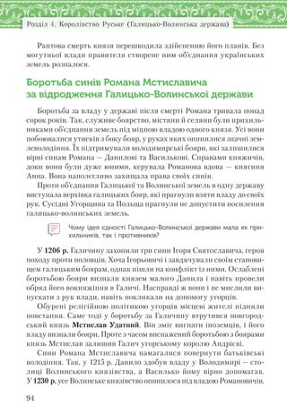 Розділ 4. Королівство Руське (Галицько-Волинська держава)
94
Раптова смерть князя перешкодила здійсненню його планів. Без
могутньої влади правителя створене ним об’єднання українських
земель розпалося.
Боротьба синів Романа Мстиславича
за відродження Галицько-Волинської держави
Боротьба за владу у державі після смерті Романа тривала понад
сорок років. Так, служиве боярство, містяни й селяни були прихиль-
никами об’єднання земель під міцною владою одного князя. Усі вони
побоювалися утисків з боку бояр, у руках яких опинилися значні зем-
леволодіння. Їх підтримували володимирські бояри, які залишилися
вірні синам Романа — Данилові та Василькові. Справами княжичів,
доки вони були дуже юними, керувала Романова вдова — княгиня
Анна. Вона наполегливо захищала права своїх синів.
Проти об’єднання Галицької та Волинської земель в одну державу
виступала верхівка галицьких бояр, які прагнули взяти владу до своїх
рук. Сусідні Угорщина та Польща прагнули не допустити посилення
галицько-волинських земель.
Чому ідея єдності Галицько-Волинської держави мала як при-
хильників, так і противників?
У 1206 р. Галичину захопили три сини Ігоря Святославича, героя
походу проти половців. Хоча Ігорьовичі і завдячували своїм станови-
щем галицьким боярам, однак пішли на конфлікт із ними. Ослаблені
боротьбою бояри визнали князем малого Данила і навіть провели
обряд його вокняжіння в Галичі. Насправді ж вони і не мислили ви-
пускати з рук влади, навіть покликали на допомогу угорців.
Обурені релігійною політикою угорців місцеві жителі підняли
повстання. Саме тоді у боротьбу за Галичину втрутився новгород-
ський князь Мстислав Удатний. Він зміг вигнати іноземців, і його
владу визнали бояри. Проте з часом виснажений боротьбою з боярами
князь Мстислав залишив Галич угорському королю Андрієві.
Сини Романа Мстиславича намагалися повернути батьківські
володіння. Так, у 1215 р. Данило здобув владу у Володимирі — сто-
лиці Волинського князівства, а Василько йому вірно допомагав.
У 1230 р. усе Волинське князівство опинилося під владою Романовичів.
 