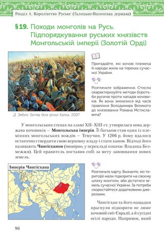 Розділ 4. Королівство Руське (Галицько-Волинська держава)
96
§19. Походи монголів на Русь.
Підпорядкування руських князівств
Монгольській імперії (Золотій Орді)
Пригадайте, які кочові племена
й народи жили на теренах сучас-
ної України.
Розгляньте зображення. Стисло
охарактеризуйте методи бороть-
би русичів проти нападів кочови-
ків. Як вони змінилися від часів
правління Володимира Великого
до князювання Романа Мстисла-
вича?
У монгольських степах на зламі XII–XIII ст. утворилася нова дер-
жава кочовиків — Монгольська імперія. Її батьком став один із пле-
мінних монгольських вождів — Темучин. У 1206 р. йому вдалося
остаточно ствердити свою верховну владу і стати ханом. Відтоді його
називають Чингісханом (імовірно, у перекладі означає Владика Без-
межжя). Цей правитель поставив собі за мету завоювання нових
земель.
Розгляньте карту. Визначте, які те-
риторії мали підкорити на своєму
шляху монголи, аби дістатися зе-
мель сучасної України. За потреби
скористайтеся додатковими дже-
релами.
Чингісхан та його нащадки
прагнули підкорити не лише
кочовий світ Євразії, а й сусідні
осілі народи. Напрямок, який
Д. Зябкін. Битва біля річки Калка. 2007
Імперія Чингісхана
 