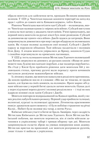 97
§19. Походи монголів на Русь
обрали монголи для здійснення мети, проходив Великим шовковим
шляхом. У 1221 р. Чингісхан наказав захопити території на захід від
орди і «дійти до самого міста Кивамен-кермен», тобто Києва.
Рішення Чингісхана мав втілити хан Субедей — полководець, яко-
го Чингісхан називав одним із «вірних псів війни». Субедей виступив
у похід на чолі загону у двадцять тисяч воїнів. Учені припускають, що
перший похід монголів на руські землі був лише розвідкою. Субедей
за допомогою ще одного «пса війни» Джебе вдався до хитрощів. Вони
запропонували домовитися про мир і щедро обдарували половецьких
ханів. Як тільки половці залишили свої позиції, Субедей і Джебе
одразу ж порушили обіцянки. Їхні війська наздогнали і половців
біля Дону. А згодом монголи увірвалися до Криму, захопили Судак
і спокійно перезимували на кримських пасовищах.
У 1222 р. тесть галицького князя Мстислава Удатного половецький
хан Котян звернувся по допомогу до руських князів: «Якщо не допо-
можете нам, будемо ми сьогодні порубані, а вас назавтра порубають».
На з’їзді у Києві було прийнято рішення дати монголам бій у по-
ловецьких степах, причому русичі мали перевагу: проти кочовиків
виступило досвідчене важкоозброєне військо.
Із літопису відомо, що монголи намагалися розділити противника.
До князів прийшли посли зі словами: «Ми вас не чіпаємо, ні градів
ваших, але йдемо на своїх конюхів, на половців». Проте марно: об’єд-
нане військо вже у першій битві здолало загони монголів. Однак далі
у переслідуванні ворога русичі і половці розділилися — і тоді по них
вдарили основні сили ханів Субедея і Джебе.
Монголи повторили відпрацьований на Кавказі прийом, який у но-
вих реаліях набув більшого розмаху. Перший удар прийняли галицькі,
волинські, курські та половецькі дружини. Літописець красномовно
описує драматизм цього моменту: «І було побоїще страшенне на річці
Калці… Побиті були половці від татар, а потім Русь».
Київське військо участі в битві не брало. Імовірно, через заздрість
Мстислава Київського до Мстислава Удатного. Коли Мстислав Ки-
ївський побачив, що монголи перемогли, він зі своїм військом за-
чинився в укріпленому таборі і тримав оборону три дні. Монголи
запропонували скласти зброю на умовах повернення киян додому.
Мстислав пристав на пропозиції, але монголи розгромили русичів,
лише тільки ті вийшли з укріплення.
 