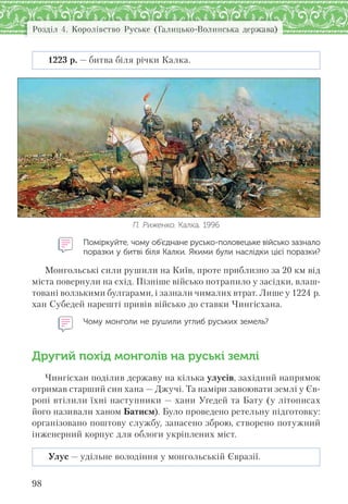 Розділ 4. Королівство Руське (Галицько-Волинська держава)
98
1223 р. — битва біля річки Калка.
П. Риженко. Калка. 1996
Поміркуйте, чому об’єднане русько-половецьке військо зазнало
поразки у битві біля Калки. Якими були наслідки цієї поразки?
Монгольські сили рушили на Київ, проте приблизно за 20 км від
міста повернули на схід. Пізніше військо потрапило у засідки, влаш-
товані волзькими булгарами, і зазнали чималих втрат. Лише у 1224 р.
хан Субедей нарешті привів військо до ставки Чингісхана.
Чому монголи не рушили углиб руських земель?
Другий похід монголів на руські землі
Чингісхан поділив державу на кілька улусів, західний напрямок
отримав старший син хана — Джучі. Та наміри завоювати землі у Єв-
ропі втілили їхні наступники — хани Уґедей та Бату (у літописах
його називали ханом Батиєм). Було проведено ретельну підготовку:
організовано поштову службу, запасено зброю, створено потужний
інженерний корпус для облоги укріплених міст.
Улус — удільне володіння у монгольській Євразії.
 