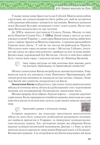 99
§19. Походи монголів на Русь
У цьому поході знову брав участь хан Субедей. Маючи досвід війни
з русичами, він уникав відкритих битв, робив усе, щоб не зустрітися
з об’єднаними військами і знищити їх частинами. Монголи захопили
землі Волзької Булгарії, половецькі степи і землі аланів. Після чого
орди Батия розділилися на три частини.
До 1239 р. монголи спустошили Суздаль, Рязань, Москву та інші
міста Північно-Східної Русі. У 1239 р. Батий пішов у наступ на землі
в межах сучасної України: «…взяв город Переяславль списом, вибив його
увесь, і церкву Архангела Михаїла сокрушив... І єпископа преподобного
Симеона вони убили… У той же час послав він [війська] на Чернігів.
Обступили вони город великою силою, і Мстислав Глібович, почув-
ши про напад на город іноплемінних, прийшов на них зо всіма воями.
Билися вони, переможений був Мстислав, і безліч із воїв його побито
було, і взяли вони город, і запалили вогнем» (із Літопису Руського).
Чому перед наступом на  Київ монголам було важливо узяти
під контроль Чернігівщину та Переяславське князівство?
Облога і захоплення Києва потребували значної підготовки. Тому
монголи взяли під контроль степи Північного Причорномор’я, аби
союзні русичам кочовики не нападали на їхні загони з півдня. Лише
тоді Батий зміг повністю зосередитися на Києві.
Захоплення Києва відбувалося у три етапи: підхід монгольського
війська й оточення міста; облога (із руйнуванням стін і підготовкою
підходів для штурмовиків) і безпосереднє захоплення міста.
Місцем прориву було обрано Лядські ворота — південні дерев’яні
укріплення. Коли спрацювали стінобитні машини, монголам все одно
довелося докласти величезних зусиль, адже кияни чинили запеклий
опір.
Прочитайте уривок з літописної оповіді.
Історики вважають, що подальше просування монгольських
військ на захід було зумовлене необхідністю розгромити половців,
які знайшли прихисток в Угорщині, та ліквідувати галицько-волин-
сько-польську загрозу. Так, достеменно відомо, що обороною Києва
керував галицько-волинський полководець Дмитро, і у боях за місто
монголи долали спротив не лише вояків Київської землі, а й Галицько-
Волинської держави. А це потребувало від Батия подальших дій щодо
 