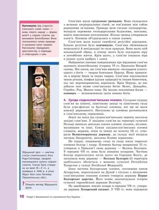 10
 Р
озділ І. Виникнення та становлення
Р
усі-України
Слов’яни жили сусідською громадою. Вона складалася
з  великих патріархальних сімей, не пов’язаних між собою
родинними зв’язками. Громади вели спільне господарство,
володіли окремими господарськими будівлями, житлами,
навіть невеликими поселеннями. Кілька громад утворювали
плем’я. Племена об’єднувалися в  союзи племен.
Слов’яни мали власні самобутні релігійні вірування.
Їхньою релігією було язичництво. Слов’яни обожнювали
незрозумілі й непідвладні їм сили природи. Вони мали свій
поховальний обряд, в  основу якого було покладено віру
в  потойбічне життя. Крім цього, у  слов’ян існувала ві­
ра
в  різних духів (добрих і  злих).
Найдавніші писемні повідомлення про вірування сло­
в’ян
належать візантійському історику VI  ст. Прокопію Кесарій-
ському. Він писав, що слов’яни вважали «володарем усього»
одного з  богів  — творця блискавок Перуна. Йому приноси-
ли в  жертву биків та інших тварин. Слов’яни поклонялися
також річкам, німфам (духам природи) та іншим божествам,
під час жертвопринесень ворожили. Крім Перуна, до нас
дійшли такі назви слов’янських богів: Велес, Даждьбог,
Стрибог, Род, Макош тощо. На місцях поклоніння богам  —
капищах  — встановлювали ідоли певних богів.
4.	 Сусіди східнослов’янських племен. Сусідами східних
слов’ян на півночі, північному заході та північному сході
були угро-фінські та балтські племена, які ще не мали
власної державності. Поступово ці племена розчинялися
в  слов’янському сере­довищі.
Землі на захід від східнослов’янських теренів заселяли
західні слов’яни. У  західних слов’ян на території сучасної
Польщі виникло декілька союзів племен: поляни, вісляни,
мазовшани та інші. Союзи західнослов’янських племен
словаків, моравів, чехів та інших на початку IX  ст. утво-
рили Великоморавську державу, до складу якої входила
частина Закарпаття, заселена білими хорватами.
На півдні, південному сході та сході жили тюркські
племена болгар і  хозар. Племена болгар наприкінці VI  ст.
утворили в  Приазов’ї свою державу  — Велика Болгарія.
У  сере­
дині VII  ст. вона була знищена хозарами. Частина
болгар переселилася після цього на Середню Волгу, де
заснувала нову державу  — Волзька Булгарія (її територія
здебільшого збігається з  межами сучасної Республіки
Татарстан у  складі Російської Федерації).
Інша частина болгарських племен, очолювана ханом
Аспарухом, переселилася на Дунай і  спільно з  місцевими
слов’янськими союзами племен створила державу Перше
Болгарське царство. Його поява започаткувала історію
сучасної європейської держави Болгарії.
На завойованих землях хозари в  середині VII  ст. утвори-
ли державу Хозарський каганат. У  VIII  ст. вони підкорили
Збруцький ідол — кам’яна
статуя слов’янського бога
Р
ода-Світовида, предмет
язичницького культу східних
слов’ян. Статуя була створе-
на на межі ІХ—Х ст., а
знайдена в  1848 р. в річці
Збруч біля села Личківці
(Т
ернопільська обл.).
?
? Опишіть вигляд Збруцького
ідола.
Язичництво (від старосло­
в’ян­
ського слова «язик»  —
мова, плем’я, народ)  — форма
релігії у  східних слов’ян, що
визнавали багатобожжя. Вони
поклонялися силам природи
й  шанували культ предків.
Язичництво передувало
християнству, а  подекуди
й  співіснувало з  ним.
 