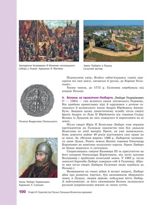100 розділ IV. королівство руське (Галицько-Волинська держава)
Підписуючи унію, Ягайло зобов’язувався «навік при-
єднати всі свої землі, литовські й  руські, до Корони Поль-
ської».
Таким чином, до 1772  р. Галичина перебувала під
владою Польщі.
4.	 Волинь	за	правління	Любарта.	Любарт Гедимінович
(?  — 1385)  — син великого князя литовського Гедиміна.
Він прийняв православну віру й  одружився з  дочкою га-
лицького й  волинського князя Андрія Юрійовича Анною-
Буче. Завдяки цьому династичному шлюбу після смерті
братів Андрія та Льва ІІ Юрійовичів він отримав Східну
Волинь із Луцьком як зять померлого й  переселився на ці
землі.
Після смерті Юрія II Болеслава Любарт став першим
претендентом на Галицьке князівство (він був дядьком
Болеслава по лінії матері). Проте, як уже зазначалося,
йому довелося майже 40 років відстоювати своє право на
ці землі. За «Вічним миром» 1366  р. Любартові залишав-
ся лише Луцьк. Решту земель Волині отримав Олександр
Коріятович як намісник польського короля. Однак Любарт
не бажав миритися із ситуацією.
Скориставшись смертю Казимира III та присутністю на
його похороні Олександра Коріятовича, він легко захопив
Володимир і  зруйнував польський замок. У  1382  р. після
запеклої боротьби Любарт повернув собі й Галичину. (Про-
те вже після смерті Любарта Галичина знову відійшла до
Польщі.)
Незважаючи на тяжкі війни й  великі невдачі, Любарт
дбав про розвиток торгівлі, був засновником оборонного
замку в  Луцьку, зводив церкви, побудував місто Любар.
А  найголовніше: за його князювання Волинь залишалася
руською (українською) землею за своєю суттю.
закладення казимиром ІІІ Великим католицького
собору у львові. художник Я. Матейко
Печатка Владислава Опольського
князь любарт Гедимінович.
художник а. Слапшис
замок любарта в луцьку.
Сучасний вигляд
 