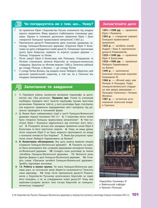 §
 
18.
К
оролівство
Р
уське (Галицько-Волинська держава) у період поступового занепаду (перша половина XIV ст.)
 
101
Чи погоджуєтесь ви з тим, що... Чому?
y
y
З
а правління Юрія І 
К
оролівство
Р
уське опинилося під владою
одного правителя. Йому вдалося стабілізувати становище дер-
жави. Одним із головних досягнень правління Юрія  І було
створення Галицької православної митрополії (1303  р.).
y
y Припинення династії Р
омановичів дало поштовх швидкому за-
непаду Галицько-Волинської держави. Отруєння Юрія II Боле
­
слава не дало утвердитися новій династії. Головними причинами
цього були боярське свавілля та агресія сусідніх держав  —
Польщі, Угорщини та
Л
итви.
y
y Після смерті Юрія II Боле
­
слава між Польщею, Угорщиною та
Л
итвою спалахнула запекла боротьба за галицько-волинську
спадщину.
З
рештою за «Вічним миром» 1366 р. Галичина увійшла
до складу Польщі, а  Волинь  — до складу Л
итви.
y
y У складі
Л
итви Волинь під владою князя
Л
юбарта зберігала свій
руський (український) характер, у  той час як у  Галичині він
нещадно викорінювався.
Запитання та завдання
Œ
Œ 1.  Перевірте рівень засвоєння матеріалу параграфа за допо-
могою гри «
Т
ри речення».
П
равила гри. Учням та ученицям
необхідно передати зміст пунктів параграфа трьома простими
реченнями. Перемагає той(-а), у кого розповідь буде стислішою,
але водночас правильно передаватиме зміст матеріалу. Гру до-
цільно проводити в  письмовій формі.
Ž
Ž 2.  Якими були найважливіші події в житті Галицько-Волинської
держави першої половини XIV ст.?
 
3. 
З
ініціативи якого князя
було створено Галицьку православну митрополію?
 
4. 
Ч
им по-
літика Юрія  І
Л
ьвовича відрізнялася від політики його бать-
ка?
 
5. 
Р
озкрийте зв’язок між заходами правління князя Юрія II
Болеслава та його трагічною смертю.
 
6. 
Ч
ому, на вашу думку,
після отруєння Юрія  II не було жодного претендента на владу
з колишніх князівств
Р
усі-України?
 
7. Яким був результат прав-
ління князя
Л
юбарта Гедиміновича на Волині?

 8.  Колективне обговорення. Яку дату можна вважати кінцем
існування Галицько-Волинської держави?
 
9. Покажіть на карті,
як були розподілені між сусідніми державами володіння Галиць-
ко-Волинської держави.
 
10.  Складіть план розповіді за темою
«
З
агибель Галицько-Волинської держави».
 
11.  Визначте роль
Дмитра Дедька в долі Галицько-Волинської держави.
 
12. Скла-
діть схему «Причини загибелі Галицько-Волинської держави».
З
робіть відповідні висновки.

 13. 
Р
обота в  малих групах.
Ч
и мала Галицько-Волинська дер-
жава шанс за тогочасних умов зберегти незалежність? Поясніть
свою відповідь.
 
14. 
Ч
ому після припинення династії
Р
омано-
вичів у 
К
оролівстві
Р
уському розпочалася боротьба за поділ
його володінь, а  не за утвердження нової династії?
Ч
ому між
країнами-сусідами велася така гостра боротьба за галицько-
­
волинську спадщину?
Надгробок
К
азимира III
у Вавельській кафедрі
в
К
ракові (Польща)
1301—1308  рр.  — правління
Юрія I 
Л
ьвовича.
1303  р.  — створення окремої
Галицької православної
митро
­
полії.
1323  р.  — загибель князів
А
ндрія і 
Л
ьва II; припинення
династії
Р
омановичів.
1325—1340  рр.  — правління
Юрія II Болеслава.
1325—1385  рр.  — правління
Л
юбарта Гедиміновича
на  Волині.
1349  р.  — захоплення
Галичини польським королем
К
азимиром  III.
1366  р.  — «Вічний мир» між
Л
итвою й  Польщею. Поділ
галицько-волинської спадщи-
ни між двома державами  —
Польщею (Галичина) і 
Л
итвою
(Волинь).
1387  р.  — остаточне вста-
новлення польської влади
в  Галичині.
Запам’ятайте дати
 
