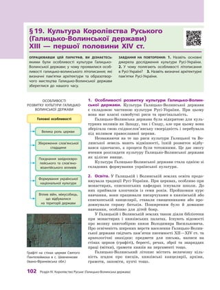 102 розділ IV. королівство руське (Галицько-Волинська держава)
§	19.	 Культура	 Королівства	 Руського	
(Галицько-Волинської	 держави)	
ХIII	 —	 першої	 половини	 XIV	 ст.
ОпрацювавШи цей параграф, ви дізнаєтесь:
якими були особливості культури Галицько-
Волинської держави; у чому проявилися особ-
ливості галицько-волинського літописання; які
визначні пам’ятки архітектури та образотвор-
чого мистецтва Галицько-Волинської держави
збереглися до нашого часу.
завдання на пОвтОрення: 1.  Назвіть основні
джерела дослідження культури русі-України.
2.  У чому полягають особливості літописання
в русі-Україні? 3. Назвіть визначні архітектурні
пам’ятки русі-України.
1.	 Особливості	 розвитку	 культури	 Галицько-Волин-
ської	 держави.	 Культура Галицько-Волинської держави
є  складовою частиною культури Русі-України. При цьому
вона має власні самобутні риси та оригінальність.
Галицько-Волинська держава була відкритою для куль-
турних впливів як Заходу, так і Сходу, але при цьому вона
зберігала свою східнослов’янську своєрідність і перебувала
під впливом православної церкви.
Незважаючи на те що риси культури Галицької та Во-
линської земель мають відмінності, їхній розвиток відбу-
вався одночасно, а  процеси були тотожними. Це дає змогу
вченим розглядати культуру Галицько-Волинської держави
як цілісне явище.
Культура Галицько-Волинської держави стала однією зі
складових формування української культури.
2.	 Освіта.	 У  Галицькій і  Волинській землях освіта продо-
вжувала традиції Русі-України. При церквах, особливо при
монастирях, єпископських кафедрах існували школи. До
них приймали хлопчиків із семи років. Пройшовши курс
навчання, вони працювали писарчуками в  князівській або
єпископській канцелярії, ставали священниками або про-
довжували справу батьків. Поширеним було й  домашнє
навчання, особливо для дітей бояр.
У Галицькій і Волинській землях також діяли бібліотеки
при монастирях і  князівських палатах. Існують відомості
про велику книгозбірню князя Володимира Васильковича.
Про освіченість широких верств населення Галицько-Волин-
ської держави свідчать пам’ятки писемності ХII—ХIV ст. та
археологічні знахідки: предмети для письма, написи на
стінах церков (графіті), бересті, речах, зброї та знаряддях
праці (мітки),  грамоти князів на пергаменті тощо.
Галицько-Волинський літопис містить величезну кіль-
кість згадок про писців, князівські канцелярії, архіви,
грамоти, заповіти, купчі тощо.
ОСОБлиВОСтІ
рОзВиткУ кУльтУри ГалицькО-
ВОлиНСькОї ДержаВи
Графіті на стінах церкви Святого
Пантелеймона в с. Шевченкове
(Івано-Франківська обл.)
 