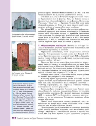 104
 Р
озділ IV.
К
оролівство
Р
уське (Галицько-Волинська держава)
реглася церква Святого Пантелеймона (ХII—ХIII ст.), яка
також належить до галицької архітектурної школи.
У ХIII ст. в Галицько-Волинській державі велося актив-
не будівництво міст і  фортець. Так, на Волині поряд із
Холмом були збудовані укріплені міста Данилів, Кременець,
Угровськ, у  Галичині  — Ярослав, Сяник. Усі вони мали
оборонні споруди, які були не в  змозі здолати навіть мон-
гольські війська з  їхньою облоговою технікою.
Від кінця ХIII  ст. на Волині під впливом західноєвро-
пейської оборонної архітектури розпочалося будівництво
нового типу оборонних споруд  — донжонів (мурованих
«веж-стовпів»). До сьогодні такі вежі збереглися в околицях
міста Холм (село Стовп’є, Польща) та в  місті Кам’янець
(Білорусь). У  XIV  ст. розгорнулося будівництво кам’яних
замків, першим серед яких був замок у  Луцьку.
5.	 Образотворче мистецтво. Мистецька культура Га-
лицько-Волинської держави представлена монументальним
живописом (фресками) та іконами.
Фресковим живописом, який продовжував київські
традиції, було розписано головні храми міст Волині й  Га-
лича. Проте починаючи з останньої чверті ХII ст. будували
храми, у яких не було фресок. До таких споруд, наприклад,
належить собор у  Луцьку.
Водночас фрески значною мірою поширилися в  князів-
ських палатах. Існують літописні свідчення, що ними були
прикрашені палати Ярослава Осмомисла. Усі вони мали
світські мотиви. До нашого часу майже не збереглося знач­
них фрагментів фресок, за винятком розпису Вірменського
собору у  Львові, що датується XIV—ХV ст.
В оформленні храмів Галичини та Волині акцент робили
на іконах, які утворювали цілі ансамблі.
Спочатку храми прикрашали двома великими за роз-
мірами іконами, що нагадували фресковий розпис. Згодом
їхня кількість збільшилася. Було створено іконостас  —
особ­
ливу перегородку, що закривала вівтарну частину
й  складалася з  кількох рядів ікон.
Ікони, що були поширені в Галичині та на Волині, мали
візантійське або київське походження. Згодом тут постали
власні школи іконопису. Його розквіт припадає на кінець
ХIII  — початок XIV  ст. Особливістю іконопису цього пе-
ріоду є те, що він розвивався без суворого контролю з боку
церкви або влади.
Митці іноді порушували канони (правила), тому зо-
браження на іконах мали легку об’ємність, чим суттєво
відрізнялися від візантійських зразків.
До найкращих зразків галицько-волинського іконопису
цього періоду належить чудодійна ікона Волинської Бого-
матері («Одигітрія» з Покровської церкви в  Луцьку, по-
чаток XIV ст.). Вона вражає глядача особливою суворістю
Кам’янецька вежа (Білорусь).
Сучасний вигляд
Найстарішою іконою, що збе-
реглася в  Галичині, є  фраг-
мент візантійської ікони «Ме-
нологія» (кінець ХII  — початок
ХIII  ст.). Вона була знайдена
в  1930  р. в  церкві Святого
Миколая в  Т
ур’ї поблизу Ста-
рого Самбора (Львівська обл.),
але до ­
науковців потрапила
лише в  1983  р. Зображені на
ній фігури святих мають під-
креслено видовжені пропор­
ції з малими головами. Одяг
святих поданий у  темних то-
нах. Серед них виділяється по-
стать великомученика Георгія.
Успенський собор у  Володимирі-
Волинському. Сучасний вигляд
 