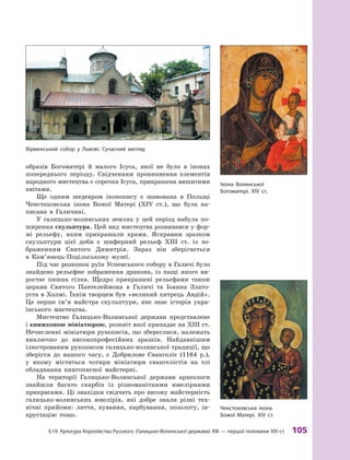 §
 
19.
К
ультура
К
оролівства
Р
уського (Галицько-Волинської держави)
Х
III — першої половини XIV ст.
 
105
образів Богоматері й  малого Ісуса, якої не було в  іконах
попереднього періоду. Свідченням проникнення елементів
народного мистецтва є сорочка Ісуса, прикрашена вишитими
квітами.
Ще одним шедевром іконопису є  шанована в  Польщі
Ченстоховська ікона Божої Матері (XIV ст.), що була на-
писана в  Галичині.
У галицько-волинських землях у  цей період набула по-
ширення скульптура. Цей вид мистецтва розвивався у фор-
мі рельєфу, яким прикрашали храми. Яскравим зразком
скульптури цієї доби є  шиферний рельєф ХIII  ст. із зо-
браженням Святого Димитрія. Зараз він зберігається
в  Кам’я­нець-Подільському музеї.
Під час розкопок руїн Успенського собору в Галичі було
знайдено рельєфне зображення дракона, із пащі якого ви-
ростає пишна гілка. Щедро прикрашені рельєфами також
церкви Святого Пантелеймона в  Галичі та Іоанна Злато-
уста в Холмі. Їхнім творцем був «великий хитрець Авдій».
Це перше ім’я майстра скульптури, яке знає історія укра-
їнського мистецтва.
Мистецтво Галицько-Волинської держави представлене
і книжковою мініатюрою, розквіт якої припадає на ХIII ст.
Нечисленні мініатюри рукописів, що збереглися, належать
виключно до високопрофесійних зразків. Найдавнішим
ілюстрованим рукописом галицько-волинської традиції, що
зберігся до нашого часу, є  Добрилове Євангеліє (1164  р.),
у  якому містяться чотири мініатюри євангелістів на тлі
обладнання книгописної майстерні.
На території Галицько-Волинської держави археологи
знайшли багато скарбів із різноманітними ювелірними
прикрасами. Ці знахідки свідчать про високу майстерність
галицько-волинських ювелірів, які добре знали різні тех-
нічні прийоми: лиття, кування, карбування, позолоту, ін-
крустацію тощо.
Вірменський собор у Львові. Сучасний вигляд
Ікона Волинської
Богоматері. XIV ст.
Ченстоховська ікона
Божої Матері. XIV ст.
 