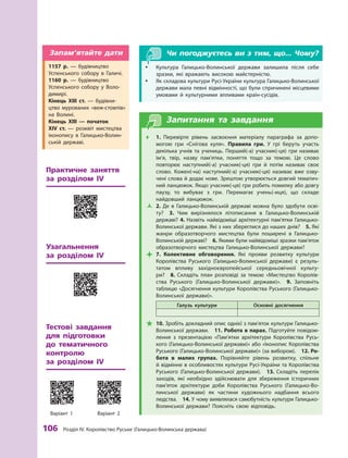 106
 Р
озділ IV.
К
оролівство
Р
уське (Галицько-Волинська держава)
Чи погоджуєтесь ви з тим, що... Чому?
y
y Культура Галицько-Волинської держави залишила після себе
зразки, які вражають високою майстерністю.
y
y Як складова культури Русі-України культура Галицько-Волинської
держави мала певні відмінності, що були спричинені місцевими
умовами й  культурними впливами країн-сусідів.
Запитання та завдання
Œ
Œ 1.  Перевірте рівень засвоєння матеріалу параграфа за допо-
могою гри «Снігова куля». Правила гри. У  грі беруть участь
декілька учнів та учениць. Перший(-а) учасник(-ця) гри називає
ім’я, твір, назву пам’ятки, поняття тощо за темою. Це слово
повторює наступний(-а) учасник(-ця) гри й  потім називає своє
слово. Кожен(-на) наступний(-а) учасник(-ця) називає вже озву-
чені слова й додає нове. Зрештою утворюється довгий тематич-
ний ланцюжок. Якщо учасник(-ця) гри робить помилку або довгу
паузу, то вибуває з  гри. Перемагає учень(-иця), що складе
найдовший ланцюжок.
Ž
Ž 2.  Де в  Галицько-Волинській державі можна було здобути осві-
ту? 3.  Чим вирізнялося літописання в Галицько-Волинській
державі? 4. Назвіть найвідоміші архітектурні пам’ятки Галицько-
Волинської держави. Які з них зберег­
лися до наших днів? 5. Які
жанри образотворчого мистецтва були поширені в  Галицько-
Волинській державі?  6. Якими були найвідоміші зразки пам’яток
образотворчого мистецтва Галицько-Волинської держави?

 7.  Колективне обговорення. Які прояви розвитку культури
Королівства Руського (Галицько-Волинської держави) є  резуль-
татом впливу західноєвропейської середньовічної культу-
ри? 8.  Складіть план розповіді за темою «Мистецтво Королів-
ства Руського (Галицько-Волинської держави)». 9.  Заповніть
таблицю «Досягнення культури Королівства Руського (Галицько-
Волинської держави)».
Галузь культури Основні досягнення

 10. Зробіть докладний опис однієї з пам’яток культури Галицько-
Волинської держави.  11. Р
обота в парах. Підготуйте повідом­
лення з  презентацією «Пам’ятки архітектури Королівства Русь-
кого (Галицько-Волинської держави)» або «Іконопис Королівства
Руського (Галицько-Волинської держави)» (за вибором).  12. Р
о­
бота в  малих групах. Порівняйте рівень розвитку, спільне
й відмінне в особливостях культури Русі-України та Королівства
Руського (Галицько-Волинської держави).  13.  Складіть перелік
заходів, які необхідно здійснювати для збереження історичних
пам’яток архітектури доби Королівства Руського (Галицько-Во-
линської держави) як частини художнього надбання всього
людства.  14. У чому виявлялася самобутність культури Галицько-
Волинської держави? Поясніть свою відповідь.
1157  р.  — будівництво
Успенського собору в  Галичі.
1160  р.  — будівництво
Успенського собору у  Воло-
димирі.
Кінець ХIII ст.  — будівни-
цтво мурованих «веж-стовпів»
на Волині.
Кінець ХIII  — початок
XIV  ст.  — розквіт мистецтва
іконопису в Галицько-Волин-
ській державі.
Запам’ятайте дати
Узагальнення 	
за розділом  ІV
Практичне заняття
за розділом  ІV
Тестові завдання 	
для підготовки
до тематичного
контролю 	
за розділом  ІV
Варіант 1 Варіант 2
 