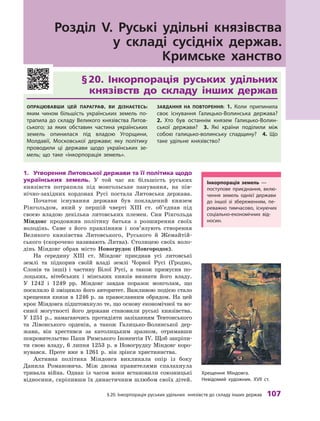 §
 
20. Інкорпорація руських удільних князівств до складу інших держав
 
107
Розділ V. Руські удільні князівства
у
 
складі сусідніх держав.
Кримське ханство
§ 
20. Інкорпорація руських удільних	
князівств до складу інших держав
Опрацював
ш
и цей параграф, ви дізнаєтесь:
яким чином більшість українських земель по-
трапила до складу Великого князівства
Л
итов-
ського; за яких обставин частина українських
земель опинилася під владою Угорщини,
Молдавії, Московської держави; яку політику
проводили ці держави щодо українських зе-
мель; що таке «інкорпорація земель». З
авдання на п
о
вт
о
рення:  1. 
К
оли припинила
своє існування Галицько-Волинська держава?
 
2. 
Х
то був останнім князем Галицько-Волин-
ської держави?
 
3.  Які країни поділили між
собою галицько-волинську спадщину?
 
4.  Що
таке удільне князівство?
1.	 Утворення Литовської держави та її політика щодо
українських земель. У  той час як більшість руських
князівств потрапила під монгольське панування, на пів-
нічно-західних кордонах Русі постала Литовська
­
держава.
Початок існування держави був покладений князем
Рінгольдом, який у  першій чверті XIII  ст. об’єднав під
своєю владою декілька литовських племен. Син Рінгольда
Міндовг продовжив політику батька з  розширення своїх
володінь. Саме з  його правлінням і  пов’язують створення
Великого князівства Литовського, Руського й  Жемайтій-
ського (скорочено називають Литва). Столицею своїх воло-
дінь Міндовг обрав місто Новогрудок (Новгородок).
На середину XIII  ст. Міндовг приєднав усі литовські
землі та підкорив своїй владі землі Чорної Русі (Гродно,
Слонів та інші) і  частину Білої Русі, а  також примусив по-
лоцьких, вітебських і  мінських князів визнати його владу.
У  1242 і  1249  рр. Міндовг завдав поразок монголам, що
посилило й зміцнило його авторитет. Важливою подією стало
хрещення князя в 1246 р. за православним обрядом. На цей
крок Міндовга підштовхнуло те, що основу економічної та во-
єнної могутності його держави становили руські князівства.
У  1251  р., намагаючись протидіяти зазіханням Тевтонського
та Лівонського орденів, а також Галицько-Волинської дер-
жави, він хрестився за католицьким зразком, отримавши
покровительство Папи Римського Інокентія IV. Щоб закріпи-
ти свою владу, 6 липня 1253 р. в Новогрудку Міндовг коро-
нувався. Проте вже в 1261 р. він зрікся християнства.
Активна політика Міндовга викликала опір із боку
Данила Романовича. Між двома правителями спалахнула
тривала війна. Однак із часом вони встановили союзницькі
відносини, скріпивши їх династичним шлюбом своїх дітей.
І
нкорпорація земель  —
­
поступове приєднання, вклю-
чення земель однієї держави
до іншої зі збереженням, пе-
реважно тимчасово, існуючих
соціально-економічних від
­
носин.
Х
рещення Міндовга.
Невідомий художник. XVII ст.
 