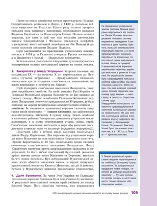 §
 
20. Інкорпорація руських удільних князівств до складу інших держав
 
109
Проте на землі князівства почала претендувати Польща.
Скориставшись усобицею в  Литві, у  1430  р. польське вій-
сько вторглося на Поділля. Цього разу поляки зустріли
сильний опір місцевого населення, очолюваного князями
Федьком Несвізьким та Олександром Носом. Поляки зазнали
поразки, але саме в  цей час між великим литовським
князем Свидригайлом і  Федьком спалахнув конфлікт,
у  результаті якого останній перейшов на бік Польщі й  до-
поміг полякам захопити Західне Поділля.
Щоб закріпитися на приєднаних українських землях,
поляки в  1434  р. в  Галичині створили Руське воєводство,
а  в Західному Поділлі  — Подільське воєводство.
Установлення польського панування супроводжувалося
поширенням впливу католицької церкви на нових землях.
3.	 Закарпаття у  складі Угорщини. Угорські племена, що
наприкінці IX  — на початку X  ст. переселилися до Пан-
нонії (сучасна Угорщина)  — Придунайської низовини,
зітк­
нулися тут із місцевим слов’янським населенням, що
жило переважно в  передгір’ях Карпат.
Щоб підкорити слов’янське населення Закарпаття, угор-
цям знадобилося століття. За часів розквіту Русі-України та
Га­
лицько-Волинської держави Закарпаття не раз входило до
їхнього складу. Після ослаблення Галицько-Волинської дер-
жави Закарпаття остаточно приєдналося до Угорщини, де було
поділене на окремі територіально-адміністративні одиниці —
комітати. Їх очолювали призначені королем із-поміж угор-
ських панів намісники — ішпани (жупани), що здійснювали
адміністративну, військову й  судову владу. Землі, особливо
в низинних районах Закарпаття, роздавали угорським земле­
власникам, а  в міста переселялися угорці, німці, євреї.
Слов’ян­
ське населення витісняли в  гори або насильно наса-
джували угорську мову та культуру (піддавали мадяризації).
Помітний слід в  історії краю залишив подільський
князь Федір Коріятович. Він отримав від угорського коро-
ля місто Мукачеве та став намісником Березького комітату.
Прихід Коріятовича із 40  тис. подільських селян зміцнив
становище слов’янського  населення Закарпаття. Федір
Коріятович виступав проти запровадження кріпацтва й ма-
дяризації. Із його ім’ям пов’язаний бурхливий розвиток
краю: значно зросли міста Мукачеве та Берегове, виникло
багато нових поселень. Був добудований Мукачівський за-
мок, місто обнесли захисним валом, а  поряд заснували
православний монастир Святого Миколая, що діє й дотепер.
Згодом у  Мукачевому виникло православне єпископство.
4.	 Доля Буковини. За часів Русі-України та Галицько-
Волинської держави Буковина була невід’ємною їх частиною.
У результаті монгольської навали край увійшов до складу
Золотої Орди. Його північна частина, яка управлялася
У Львові українські право-
славні міщани перетворилися
на найбільш безправну групу
населення. Їм заборонялося
продавати певні товари, се-
литися за межами визначеного
кварталу  — Руської вулиці.
Усі ділові папери в  місті мали
вести тільки латиною або
польською мовою.
На приєднаних українських
землях політика Польщі доко-
рінно відрізнялася від політи-
ки Литви. Поляки запрова-
джували польську систему
управління, передаючи її ви-
ключно в  руки поляків. Крім
того, польські землевласники
отримували маєтки, а  в  міста
запрошувалися німецькі,
єврейські та вірменські пе-
реселенці, яким надавалися
всілякі пільги та привілеї.
У  результаті міста втрачали
український характер, україн-
ців витісняли з  ремесла й  тор-
гівлі. На українських землях
була запроваджена польська
система судочинства, яка мала
становий характер. Т
обто ко-
жен стан мав власний судовий
орган. Шляхта підлягала зем-
ському суду, міщани  — магі-
страту, а  решта  — старостин-
ському суду.
Утвердження польського па-
нування супроводжувалося
наступом католицької церкви
на православну. На цих зем-
лях католицька церква ство-
рювала власну церковну ор-
ганізацію: у  Володимирі,
Галичі, ­
Перемишлі, Кам’янці,
­Холмі було ­
засновано єпис-
копства, а  в  1412  р. у  Льво-
ві  — архі­єпископство.
 