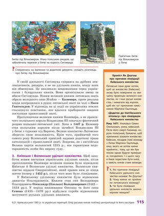 §
 
21.
К
ревська унія 1385 р. та українські території. Опір руських князів політиці централізації та його наслідки
 
115
У своїй діяльності Сигізмунд спирався на дрібних зем-
левласників, рицарів, а  не на удільних князів, владу яких
він обмежував. Це викликало невдоволення серед україн-
ських і  білоруських князів. Вони організували змову та
вбили Сигізмунда. Новим великим князем литовська знать
обрала молодшого сина Ягайла — Казимира, проте реальна
влада зосередилася в руках литовської знаті на чолі з Яном
Гаштольдом. У відповідь на ці події на українських землях
спалахнуло повстання, яке вдалося приборкати завдяки
поступкам православній знаті.
Проголошення великим князем Казимира, а не правля-
чого польського короля Владислава III означало фактичний
розрив польсько-литовської унії. Хоча в  1447  р. Казимир
став польським королем після загибелі Владислава III
у битві з турками під Варною, Велике князівство Литовське
зберегло свою незалежність. Крім того, прийнятий того
самого року Віленський привілей надавав додаткові права
католицькій і православній знаті. Зокрема, як і англійська
Велика хартія вольностей 1215  р., він гарантував недо-
торканність особи без вироку суду.
3.	 Київське і  Волинське удільні князівства. Щоб запо-
бігти новим виступам українських удільних князів, після
проголошення Казимира великим князем були відновлені
Київське й  Волинське удільні князівства. Волинське кня-
зівство віддали Свидригайлові, який правив ним до кінця
життя (помер у 1452 р.), після чого воно було ліквідоване.
У Київському удільному князівстві була відновлена
династія Ольгердовичів. Князем став син Володимира
Ольгердовича Олександр (Олелько) Володимирович (1441—
1454  рр.). У  період князювання Олелька та його сина
Семена (1455—1470  рр.) відбулася спроба відновлення
могутності руських удільних князівств.
Хроніст Ян Д лугош
про причини ліквідації
Київського князівства
Литовські пани дуже хотіли,
щоб це князівство [Київське]
знову було повернене на зви-
чайну провінцію великого кня-
зівства, як і  інші руські князів-
ства, і  вимагали від короля,
щоб він тут призначив наміс-
ником Мартина Гаштольда.
«Додаток до Іпатіївського
літопису» про ліквідацію
Київського князівства
Р
оку 1471. Упокоївся Семен
Олелькович, князь київський.
Після його смерті Казимир, ко-
роль польський, бажаючи, щоб
припинило існувати князівство
Київське,  посадив [там] воєводу
з Литви Мартина Гаштольда,
ляха, якого не хотіли кияни
прийняти... тому, що він був
ляхом; однак будучи примуше-
ні, погодилися. І  з цього часу
в Києві перестали бути князі,
а  замість князів стали воєводи.
?
? 1.  Які причини ліквідації
Київського удільного кня-
зівства називає Ян Длугош? 
2.  Чому кияни не прийня-
ли литовського воє­
воду? 
3.  Чи була ліквідація
удільних князівств законо-
мірним явищем?
Битва під Вількомиром. А
така польських рицарів, що
забезпечила перелом у битві на користь Сигізмунда
Пам’ятник битві
під Вількомиром
у Литві
?
? Спираючись на малюнки та додаткові джерела, складіть розповідь
про битву під Вількомиром.
 