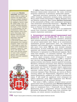 116 розділ V. руські удільні князівства у складі сусідніх держав. кримське ханство
У 1458 р. Семен Олелькович домігся створення окремої
Київської православної митрополії. Ця подія остаточно
розділила українську й  московську православні церкви.
Зростання могутності князівства та його майже само-
стійне існування занепокоїло великого князя литовського.
Після смерті Семена Олельковича в 1471 р. Казимир скасу-
вав Київське князівство. Брат Семена Михайло Олелькович
не був допущений до Києва, а його намісником призначили
сина литовського магната Яна Гаштольда — Мартина. Йому
довелося силою утверджувати свою владу в  Києві, жителі
якого не бажали бачити його намісником.
Таким чином, на початку 70-х рр. XV ст. на українських
землях було остаточно ліквідовано удільний устрій і  по-
ширене управління намісників.
4.	 Антилитовські	 виступи	 руської	 православної	 знаті	
наприкінці	 XV	 —	 на	 початку	 XVI	 ст.	 Після ліквідації
Волинського й  Київського удільних князівств литовська
знать зміцніла настільки, що могла вже не зважати на інтер-
еси руської православної знаті. Однак це не влаштовувало
провідників руської православної знаті, які намагалися
відновити свій колишній вплив і  становище. Одним із про-
явів цього стала змова 1481  р., коли молодші нащадки
Олельковичів, що були позбавлені своїх уділів, намагалися
відділити свої колишні володіння від Великого князівства
Литовського та приєднати їх до Московської держави. Проте
змову було викрито, а  її учасників страчено. Так, руська
православна знать була остаточно усунута від влади.
Після смерті великого князя литовського й  короля
польського Казимира IV Ягеллончика в  1492  р. спадкоєм-
цем став його син Олександр (1492—1506  рр.), який про-
довжив політику свого батька, надаючи привілеї католикам.
Натомість литовська католицька знать убачала в польській
знаті своїх конкурентів і  противилася унії. Напруженими
відносинами між Литвою й  Польщею одразу скористалася
Московська держава, яка, уклавши союз із Кримським
ханством, почала наступ на Литву. Московська держава
остаточно підкорила Твер і Новгород, що тяжіли до Литви,
захопила майже всю Чернігівщину. Верховські князі, на-
щадки Рюриковичів, перейшли на службу до московського
князя. У  цей самий час українські землі потерпали від
набігів кримських татар. Щоб стримувати тиск Москви,
Литві доводилося йти на поступки Польщі.
Тим часом у  1508  р. відбувся останній виступ руської
православної знаті під проводом князя Михайла Глинського.
Повстання охопило Турівську й Київську землі. Однак інші
князі не підтримали його, і  Глинський утік до Москви.
Вирішальну роль у  придушенні виступу відіграв князь
Костянтин Острозький. Руська знать була остаточно при-
боркана, але ціною значного послаблення Литви.
Герб князів Глинських
У молоді роки Михайло
глинський, прийнявши като-
лицтво, виїхав за кордон, де
навчався при дворах євро-
пейських монархів (імперато-
ра Священної римської імпе-
рії, курфюрста Саксонії тощо).
Він здобув добру освіту, до-
сконало опанував військове
мистецтво, а  після повернен-
ня на батьківщину став най-
впливовішою особою при
дворі великого князя литов-
ського Олександра. Брати
Михайла Глинського Іван
і  Василь стали воєводами
(відповідно київським
і  берестейським).
зі зростанням впливу князя
збільшувалися його земельні
володіння. Однак після смер-
ті Олександра за нового ве-
ликого князя Сигізмунда він
потрапив у  немилість і  втра-
тив усі свої посади. Його
землі стали об’єктом зазіхан-
ня інших князів. розуміючи
хиткість свого становища,
Михайло Глинський наважився
на повстання.
 