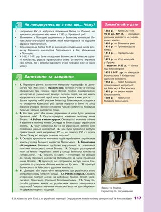 §
 
21.
К
ревська унія 1385 р. та українські території. Опір руських князів політиці централізації та його наслідки
 
117
Чи погоджуєтесь ви з тим, що... Чому?
y
y Наприкінці XIV  ст. відбулося зближення Литви та Польщі, що
зумовило укладення між ними в  1385  р. Кревської унії.
y
y Зближення з  Польщею спричинило у  Великому князівстві Ли-
товському внутрішній конфлікт, який перетворився на відкрите
збройне протистояння.
y
y Вількомирська битва 1435 р. визначила подальший шлях роз­
витку Великого князівства Литовського в  бік зближення
з  Польщею.
y
y У 1452  і 1471  рр. були ліквідовані Волинське й Київське уділь-
ні князівства, руська православна знать остаточно втратила
свій вплив. Усі її спроби відновити старі порядки вже не мали
успіху.
Запитання та завдання
Œ
Œ 1.  Перевірте рівень засвоєння матеріалу параграфа за допо-
могою гри «Хто з них?». Правила гри. Із-поміж учнів та учениць
обираються три головні герої (Вітовт, Ягайло, Свидригайло),
четвертий(-а) учень(-иця) зачитує перелік подій, на які мають
відгукуватися головні герої, якщо вони брали в них участь.
	 Зразок переліку подій: учасник битви під Вількомиром; погодився
на укладення Кревської унії; зазнав поразки в  битві на річці
Ворскла; утворив «Велике князівство Руське»; остаточно ліквідував
Київське удільне князівство тощо.
Ž
Ž 2.  Що таке унія? Між якими державами й  коли була укладена
Кревська унія? 3.  Охарактеризуйте зовнішню політику князя
Вітовта.  4. Р
обота в малих групах. Обговоріть і визначте спільне
й відмінне в політиці князів Ольгерда та Вітовта щодо українських
земель. 5.  Чому наприкінці XIV  ст. на українських землях були
ліквідовані удільні князівства? 6.  Чим були зумовлені виступи
православної знаті наприкінці XV  — на початку XVI  ст. проти
Литви? Чому всі виступи зазнали поразки?

 7. Складіть хронологію ключових подій перебування українських
земель у складі Великого князівства Литовського. 8. Колективне
обговорення. Визначте здобутки внутрішньої та зовнішньої
політики литовського князя Вітовта. 9.  Складіть розгорнутий
план за темою «Українські землі у  складі Великого князівства
Литовського».  10. Покажіть на карті: 1) території, які увійшли
до складу Великого князівства Литовського за часів правління
князя Вітовта; 2)  території, які підтримали виступ князя Сви-
дригайла та утворили «Велике князівство Руське»; 3) території
Волинського й  Київського удільних князівств.

 11.  Доведіть або спростуйте твердження, що українська знать
опиралася союзу Литви й Польщі.  12. Р
обота в парах. Складіть
історичний портрет князів (за вибором): Ягайло, Вітовт, Свид­
ригайло, Олександр (Олелько) Володимирович.  13.  Чому бо-
ротьба удільних князів на українських землях завершилася
поразкою? Поясніть значення князівської верстви для збережен-
ня державотворчих традицій.
Ядвіга та Ягайло.
Скульптор О. Сосновський
1385  р.  — Кревська унія.
90-ті рр. XIV ст.  — ліквідація
удільних князівств на україн-
ських землях.
1401  р.  — Віленська унія.
1410  р.  — Грюнвальдська
­битва.
1413  р.  — Городельська
унія.
1429 р. — з’їзд монархів
у  Луцьку.
1  вересня 1435  р.  — битва
під Вількомиром.
1452  і 1471  рр.  — ліквідація
Волинського й  Київського
удільних князівств.
1458  р.  — поділ Київської
православної митрополії
на  Київську й  Московську.
1481  р.  — змова князів
Олельковичів.
1508  р.  — повстання
Михайла Глинського.
Запам’ятайте дати
 