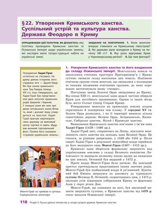 118
 Р
озділ V.
Р
уські удільні князівства у складі сусідніх держав.
К
римське ханство
§ 
22. Утворення Кримського ханства.
Суспільний устрій та культура ханства.
Держава Феодоро в  Криму
Опрацювавши цей параграф, ви дізнаєтесь: яку
політику проводили Кримське ханство та
Османська імперія щодо українських земель;
які наслідки мали татаро-турецькі набіги на
українські землі.
Завдання на повторення: 1.  Коли монголи
вперше з’явилися на Кримському півострові? 
2.  Які держави мали володіння в  Криму на по-
чатку XIII ст.? 3.  Яку роль відігравав Крим
у Чорноморському регіоні? 4. Що таке факторії?
1.	 Утворення Кримського ханства та його входження
до складу Османської імперії. Монгольська навала та
захоплення степових просторів Причорномор’я і Криму
суттєво змінили склад населення цих земель. Панівною
етнічною групою стали монголи, що змішалися з половцями
та іншими місцевими етнічними групами, до яких пере-
важно застосовували назву «татари».
Поступово центр Золотої Орди зміщувався до Криму.
Від кінця XIII ст. монгольські хани дедалі частіше обирали
Крим для постійного проживання. Одним із таких місць
було місто Солхат (тепер Старий Крим).
Утвердження монголів на кримських землях згодом
спричинило й  поширення там ісламу. У  середині XV  ст.
Золота Орда розпалася, і  на її території виникло кілька
самостійних держав: Велика Орда, Астраханське, Казан-
ське, Сибірське ханства, Ногай і  Кримське ханство.
Виникнення Кримського ханства пов’язане з ім’ям хана
Хаджі-Гірая (1428—1466  рр.).
Хаджі-Гірай зміг, спираючись на Литву, відстояти неза-
лежність свого ханства від зазіхань хана Великої Орди. Це
сталося, за різними джерелами, у  1449  або 1455  р. Після
смерті Хаджі-Гірая в результаті міжусобиці влада перейшла
до його молодшого сина Менглі-Гірая (1467—1515  рр.).
Кримські хани зберігали формальну зверхність над
українськими землями у  складі Великого князівства Ли-
товського та видавали великому князю ярлик на княжіння
на цих землях. Останній був виданий у  1472  р.
Проте влада Менглі-Гірая була хиткою. На ханський
престол претендували представники інших знатних родів.
Менглі-Гірай був позбавлений влади й ув’язнений. Бунтів-
ний бей Емінех звернувся по допомогу до турецького
­
султана Мехмеда II. Останній, скориставшись цим, у 1475 р.
оволодів усім південним узбережжям Криму та фортецею
Азов у  гирлі річки Дон.
Менглі-Гірай, що опинився на волі, був змушений ви-
знати зверхність султана, а  Кримське ханство від 1478  р.
стало васалом Османської імперії.
Походження Хаджі-Гірая
остаточно не з’ясовано. На
думку деяких істориків, його
справж­
нє ім’я  — Даулет-Бірді.
Він був сином кримського
хана Т
аш-Т
имура (кінець
XIV  ст.). Інші стверджують, що
Хаджі-Гірай був представни-
ком двох могутніх кримських
родів Ширинів і  Баринів.
У  юнацькі роки він жив при
дворі литовського князя Вітов-
та, який і  допоміг йому утвер-
дитися на престолі. Хаджі-
Гірай прагнув перетворити
свою державу на важливий
центр торгівлі й навіть збуду-
вав великий торговельний
флот. Поляки його називали
«стражем українських земель».
Менглі-Гірай на прийомі в  султана.
Середньовічна мініатюра
 