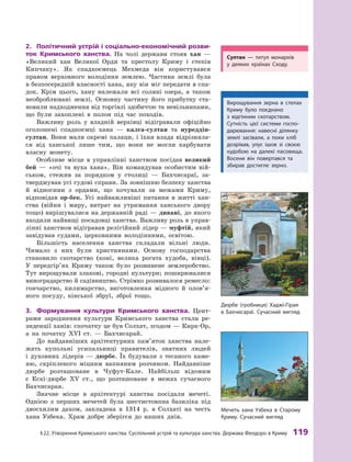 §
 
22. Утворення
К
римського ханства. Суспільний устрій та культура ханства. Держава Феодоро в 
К
риму
 
119
2.	 Політичний устрій і  соціально-економічний розви-
ток Кримського ханства. На чолі держави стояв хан  —
«Великий хан Великої Орди та престолу Криму і  степів
Кипчаку». Як спадкоємець Мехмеда він користувався
правом верховного володіння землею. Частина землі була
в безпосередній власності хана, яку він міг передати в спа-
док. Крім цього, хану належали всі соляні озера, а  також
необроблювані землі. Основну частину його прибутку ста-
новили надходження від торгівлі здобиччю та невільниками,
що були захоплені в  полон під час походів.
Важливу роль у  владній верхівці відігравали офіційно
оголошені спадкоємці хана  — калга-султан та нуреддін-
султан. Вони мали окремі палаци, і їхня влада відрізняла-
ся від ханської лише тим, що вони не могли карбувати
власну монету.
Особливе місце в  управлінні ханством посідав великий
бей  — «очі та вуха хана». Він командував особистим вій-
ськом, стежив за порядком у  столиці  — Бахчисараї, за-
тверджував усі судові справи. За зовнішню безпеку ханства
й  відносини з  ордами, що кочували за межами Криму,
відповідав ор-бек. Усі найважливіші питання в  житті хан-
ства (війни і  миру, витрат на утримання ханського двору
тощо) вирішувалися на державній раді — дивані, до якого
входили найвищі посадовці ханства. Важливу роль в управ-
лінні ханством відігравав релігійний лідер — муфтій, який
завідував судами, церковними володіннями, освітою.
Більшість населення ханства складали вільні люди.
Чимало з  них були християнами. Основу господарства
становило скотарство (коні, велика рогата худоба, вівці).
У  пе­
ред­
гір’ях Криму також було розвинене землеробство.
Тут вирощували злакові, городні культури; поширювалися
виноградарство й садівництво. Стрімко розвивалося ремесло:
гончарство, килимарство, виготовлення мідного й  оло­
в’я­
ного посуду, кінської збруї, зброї тощо.
3.	 Формування культури Кримського ханства. Цент­
рами зародження культури Кримського ханства стали ре-
зиденції ханів: спочатку це був Солхат, згодом — Кирк-Ор,
а  на початку XVI  ст.  — Бахчисарай.
До найдавніших архітектурних пам’яток ханства нале-
жать купольні усипальниці правителів, знатних людей
і  духовних лідерів  — дюрбе. Їх будували з  тесаного каме-
ню, скріпленого міцним вапняним розчином. Найдавніше
дюрбе розташоване в  Чуфут-Кале. Найбільш відомим
є  Ескі-дюрбе XV ст., що розташоване в  межах сучасного
Бахчисарая.
Значне місце в  архітектурі ханства посідали мечеті.
Однією з  перших мечетей була шестистовпна базиліка під
двосхилим дахом, закладена в  1314  р. в  Солхаті на честь
хана Узбека. Храм добре зберігся до наших днів.
Дюрбе (гробниця) Хаджі-Гірая
в Бахчисараї. Сучасний вигляд
Мечеть хана Узбека в Старому
Криму. Сучасний вигляд
Султан  — титул монархів
у  деяких країнах Сходу.
Вирощування зерна в степах
Криму було поєднано
з  відгінним скотарством.
Сутність цієї системи госпо-
дарювання: навесні ділянку
землі засівали, а  поки хліб
дозрівав, улус ішов зі своєю
худобою на далекі пасовища.
Восени він повертався та
збирав достиг­
ле зерно.
 