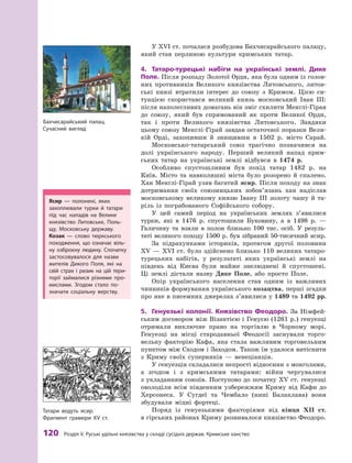 120
 Р
озділ V.
Р
уські удільні князівства у складі сусідніх держав.
К
римське ханство
У XVI ст. почалася розбудова Бахчисарайського палацу,
який став перлиною культури кримських татар.
4.	 Татаро-турецькі набіги на українські землі. Дике
Поле. Після розпаду Золотої Орди, яка була одним із голов­
них противників Великого князівства Литовського, литов-
ські князі втратили інтерес до союзу з  Кримом. Цією си-
туацією скористався великий князь московський Іван III:
після наполегливих домагань він зміг схилити Менглі-Гірая
до союзу, який був спрямований як проти Великої Орди,
так і  проти Великого князівства Литовського. Завдяки
цьому союзу Менглі-Гірай завдав остаточної поразки Вели-
кій Орді, захопивши й  знищивши в  1502  р. місто Сарай.
Московсько-татарський союз трагічно позначився на
долі українського народу. Перший великий напад крим-
ських татар на українські землі відбувся в  1474  р.
Особливо спустошливим був похід татар 1482  р. на
Київ. Місто та навколишні міста було розорено й  спалено.
Хан Менглі-Гірай узяв багатий ясир. Після походу на знак
дотримання своїх союзницьких зобов’язань хан надіслав
московському великому князю Івану ІІІ золоту чашу й  та-
ріль із пограбованого Софійського собору.
У цей самий період на українських землях з’яви­
лися
турки, які в  1476  р. спустошили Буковину, а  в 1498  р.  —
Галичину та взяли в  полон близько 100  тис. осіб. У  резуль-
таті великого походу 1500 р. був зібраний 50-тисячний ясир.
За підрахунками істориків, протягом другої половини
XV  — XVI  ст. було здійснено близько 110  великих татаро-
турецьких набігів, у  результаті яких українські землі на
південь від Києва були майже знелюднені й  спустошені.
Ці землі дістали назву Дике Поле, або просто Поле.
Опір українського населення став одним із важливих
чинників формування українського козацтва, перші згадки
про яке в писемних джерелах з’явилися у 1489 та 1492 рр.
5.	 Генуезькі колонії. Князівство Феодоро. За Німфей-
ським договором між Візантією і Генуєю (1261 р.) генуезці
отримали виключне право на торгівлю в  Чорному морі.
Генуезці на місці стародавньої Феодосії заснували торго-
вельну факторію Кафа, яка стала важливим торговельним
пунктом між Сходом і Заходом. Також їм удалося витіснити
з  Криму своїх суперників  — венеціанців.
У генуезців складалися непрості відносини з монголами,
а  згодом і  з  кримськими татарами: війни чергувалися
з укладанням союзів. Поступово до початку XV ст. генуезці
оволоділи всім південним узбережжям Криму від Кафи до
Херсонеса. У  Сугдеї та Чембало (нині Балаклава) вони
збудували міцні фортеці.
Поряд із генуезькими факторіями від кінця XII  ст.
в гірських районах Криму розвивалося князівство Феодоро.
Ясир  — полонені, яких
захоп­
лювали турки й  татари
під час нападів на Велике
князівство Литовське, Поль-
щу, Московську державу.
Козак  — слово тюркського
походження, що означає віль-
ну озброєну людину. Спочатку
застосовувалося для назви
жителів Дикого Поля, які на
свій страх і  ризик на цій тери-
торії займалися різними про-
мислами. Згодом стало по-
значати соціальну верству.
Т
атари ведуть ясир.
Фрагмент гравюри XV ст.
Бахчисарайський палац.
Сучасний вигляд
 
