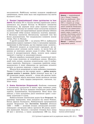 §
 
23. Суспільне й церковне життя на українських землях у XІV—XV ст.
 
123
нослужителів. Найбільшу частину складали парафіяльні
священники, життя яких мало чим відрізнялося від життя
більшості селян.
2.	 Панівні (привілейовані) стани суспільства та їхнє
життя. На кінець ХV ст. більша частина українських земель
опинилася під владою Польщі та Великого князівства
Литовського. Ці держави мали дещо відмінні соціальні
структури. У Польщі всі панівні стани суспільства називали
шляхтою. Через свої представницькі органи (місцеві сеймики
та загальний сейм) шляхта визначала політику держави.
У  Великому князівстві Литовському панівний стан був
більш різноманітним. Тут поєднувалися елементи власне
Литви, Русі та Польщі.
У другій половині XIV — на початку XVI ст. відбувалося
формування єдиного панівного стану із загальними правами,
привілеями та обов’язками, що теж отримав назву «шляхта».
Шляхтичі входили до шляхетської корпорації, що ви-
рішувала різні питання життя повіту, та могли бути об-
раними до повітових органів влади й  сейму. Крім права
носити й  використовувати зброю, шляхта мала широкі
привілеї в  торгівлі та землекористуванні.
Шляхта виробила своєрідний кодекс шляхетської честі.
У  суді слово шляхтича не потребувало доказу. Шляхтич,
який скоїв злочин, підлягав шляхетському суду й  позбав-
лявся привілеїв. Одночасно з  наданням привілеїв запро-
ваджувалися й  певні обмеження на зростання кількості
шляхти за рахунок переходу з  інших станів.
Шляхта була неоднорідна за своїм майновим становищем.
Умовно її поділяли на три основні групи  — дрібна шляхта,
середня шляхта й  магнати. Дрібні шляхтичі мали від 1  до
50  селянських дворів, магнати  — кілька або десятки тисяч.
До панівних верств населення також належала частина
духовенства  — вищі ієрархи (митрополит, єпископи, ігу-
мени тощо).
3.	 Князь Костянтин Острозький. Особливе становище
в  тогочасному суспільстві й  навіть серед панівного стану
посідали князі. Це були нащадки князівських родів Рюри-
ковичів, Гедиміновичів, Ольгердовичів. Вони мали своє
військо, у їхніх володіннях діяло князівське право з  влас-
ними податками й  судом.
Наймогутнішим князівським родом були Острозькі. За
родовими переказами, вони походили від князя Романа,
батька Данила Галицького. Найвідомішим представником
родини Острозьких був Костянтин Іванович (близько
1463  — 1530)  — великий гетьман литовський (головно-
командувач литовських військ протягом 26  років), каште-
лян віденський. Загалом у  володінні гетьмана було понад
30  міст і  містечок, а  також щонайменше 500  сіл, йому
Польські магнати кінця XIV ст.
Сучасна реконструкція
Шляхта  — привілейований
стан у  Польщі, Угорщині,
­Литві, на українських і  біло-
руських землях, що в  XIV—
XVIII  ст. входили до складу
Польського королівства й  Ве-
ликого князівства Литовського.
Належність до шляхетського
стану забезпечувала людині
широкі права й  привілеї. Го-
ловними обов’язками шляхти
були військова служба влас-
ним коштом і  сплата невели-
кого грошового збору.
Магнат  — найбільш знатний
представник шляхти.
 