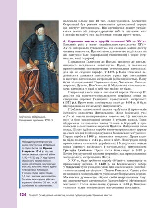 124
 Р
озділ V.
Р
уські удільні князівства у складі сусідніх держав.
К
римське ханство
­
належали більше ніж 40  тис. селян-чоловіків. Костянтин
Острозький був ревним захисником православної церкви
від наступу католицизму. Він організував захист україн-
ських земель від татаро-турецьких набігів системою міст
і  замків та навіть сам здійснював походи проти татар.
4.	 Церковне життя в  другій половині XIV  — XV  ст.
Важливу роль у  житті українського суспільства XIV—
XV ст. відігравало духовенство, яке складало майже десяту
частину населення. Православне духовенство поділялося на
дві категорії: біле (парафіяльні священники) і  чорне (чер-
нецтво, вищі ієрархи).
Приєднання Галичини до Польщі призвело до насиль-
ницького насадження католицтва. Поряд із  наявними
православними єпископствами створювалися католицькі
для ще не існуючої парафії. У  1375  р. Папа Римський за-
довольнив прохання польського уряду про заснування
в Галичині католицької митрополії (архієпископства). Йому
були підпорядковані Перемишльське, Холмське, Володи-
мирське, Луцьке, Кам’янецьке й  Молдавське єпископства,
хоча католиків у  краї в  цей час майже не було.
Наприкінці свого життя польський король Казимир III
домігся від константинопольського патріарха згоди на
створення окремої Галицької православної митрополії
(1371  р.). Проте вона проіснувала лише до 1401  р. й була
підпорядкована київському митрополиту.
Проблема православної церкви турбувала й  правителів
Великого князівства Литовського. Після Кревської унії
в  Литві почало поширюватися католицтво. Це викликало
опір із боку православної церкви й  руських князів. Вони
підтримали литовського князя Вітовта в  боротьбі з  про-
польськи налаштованим королем Ягайлом. Зміцнивши свою
владу, Вітовт здійснив спроби вивести православну церкву
на своїх землях із підпорядкування Московської митрополії.
Перша спроба в  1406  р. виявилася невдалою. Друга спро-
ба була здійснена в 1415 р., коли в місті Новогрудок собор
православних єпископів українських і  білоруських земель
обрав окремого київського («литовського») митрополита
Григорія Цамблака. Проте після його смерті в  1420  р.
Вітовт був змушений визнати зверхність над православними
московського митрополита Фотія.
У XV  ст. було зроблено спробу об’єднати католицьку та
православну церкви. У  1439  р. на Вселенському соборі
у Флоренції було укладено унію між Вселенським (констан-
тинопольським) патріархом і Папою Римським. Однак унію
не визнали в московських та українсько-білоруських землях.
Московське духовенство обрало своїм митрополитом Іону,
що започаткувало автокефалію (самостійність) Московської
митрополії. Після захоплення турками в  1453  р. Констан-
тинополя вплив московського митрополита посилився. ­
Костянтин Острозький.
Невідомий художник. ХVІІІ ст.
Найвідомішою перемогою
князя Костянтина Острозько-
го була битва під Оршею
8  вересня 1514  р. під час
литовсько-московської вій­ни
1512—1522  рр. У ході цього
збройного протистояння
князь розгромив московське
військо, кількість якого вдвічі
переважала литовське.
У  полон було взято понад
1,5  тис. знат­
них «московитів».
Загалом московське військо
втратило близько 30  тис. осіб
загиблими та полоненими.
 