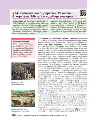 126
 Р
озділ V.
Р
уські удільні князівства у складі сусідніх держав.
К
римське ханство
§ 
24. Сільське господарство. Ремесла
й  торгівля. Міста і магдебурзьке право
Опрацювавши цей параграф, ви дізнаєтесь: які
зміни відбулися в  господарському розвитку
українських земель; як розвивалися ремесла
й торгівля на українських землях у XIV—XV ст.;
що таке «натуральне господарство», «оброк»,
«панщина», «латифундія», «фільварки», «кріпа-
цтво», «магдебурзьке право».
Завдання на повторення:  1.  Яку роль віді-
гравали міста в Русі-Україні? 2.  Які форми
залежно­
сті селян існували в  Русі-Україні та
Галицько-Волинській державі? 3. Охарактери-
зуйте розвиток ремесла й  торгівлі за часів
­Русі-України та Галицько-Волинської держави.
1.	 Сільське господарство. Життя селянства. Упродовж
XIV—XV ст. у господарському житті населення українських
земель продовжувало переважати сільське господарство, що
мало натуральний характер. Традиційними його видами
були землеробство, скотарство, рибальство й  присадибне
бджільництво. Попри це в господарському житті відбулися
помітні зміни. Завдяки колісному плугу селяни могли ро­
зорювати нові землі. Більшого поширення набули город­
ництво й  садівництво. Розвивалися промисли, передусім
ті, що були пов’язані з  переробкою сільськогосподарських
продуктів. Солеварінням займалися в  Карпатах і  на соля-
них озерах Північного При­
чорномор’я. Усупереч феодаль-
ному праву, за яким тільки шляхтичі могли займатися
полюванням, у  Подніпров’ї селяни та міщани активно
ходили на дичину, що приносило їм чималий дохід.
За правовим становищем селяни поділялися на дві
основ­ні групи: «похожих» (вільних), які мали право від-
ходити від феодала, і «непохожих» («отчичів»), позбавле-
них такого права. У XIV ст. більшість селян на українських
землях були вільними й  лише сплачували данину за ко-
ристування землею. Земля була поділена між селянськими
дворищами на ділянки — лани (волоки) по 16,8—21,4 га.
Дворище складалося з 5—10 хат (димів), у кожній із яких
жила велика селянська родина. Кілька дворищ утворювали
сільську громаду (село), яку очолював отаман. Кілька
сіл об’єдну­
валися у  волость  — копу, головою якої був
староста. На зборах копи розглядалися всі важливі справи.
Також діяв копний суд.
Селяни сплачували чимало податків і  виконували
різні повинності. Основним державним грошовим подат-
ком у  Великому князівстві Литовському був податок на
військові потреби. Селяни також відбували й  державні
повин­
ності: споруджували й  ремонтували замки, зводили
мости та греб­
лі, прокладали дороги тощо. Церкві віддавали
десятину.
Селяни феодальних помість сплачували оброк продук-
тами або грошима та відробляли панщину. У  XV  ст. пан-
Важкий колісний плуг.
Середньовічна мініатюра
Натуральне господар­
ство  — тип організації
виробництва, за якого люди
виробляють продукти для
задоволення власних потреб.
Оброк — частка продуктів
(зерно, худоба, птиця, сало,
мед), яку залежні селяни
сплачували феодалу.
Селянська оселя.
Експозиція музею
 
