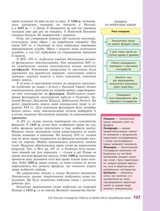 §24. Сільське господарство. ремесла й торгівля. Міста і магдебурзьке право 127
щина складала 14  днів на рік із лану. У  1520  р. встанови-
лася одноденна панщина на тиждень у  Польщі,
а  в  1557  р.  — у  Литві. У  Закарпатті на цей час панщина
складала вже два дні на тиждень. У  Північній Буковині
існувало близько 20  повинностей і  податків.
Села, які утворювали німецькі або польські поселенці,
сплачували лише оброк і  не відробляли панщину. Від
кінця XIV  ст. в  Галичині ці села займалися переважно
вирощуванням худоби. Оброк і  податок вони сплачували
худобою, а  суд тут відбувався за стародавніми звичаями
й  правом.
У XIV—XV  ст. відбулося помітне збільшення велико-
го феодального землеволодіння. Уже наприкінці XIV  ст.
на українських землях налічувалося кілька десятків
латифундій. Основними джерелами їх зростання були
дарування від правителя держави, захоплення земель
громади, купівля помість у  їхніх власників, освоєння
нових земель.
У зв’язку зі зростанням попиту на продукти харчуван-
ня (особливо на зерно і  м’ясо) у  Західній Європі великі
землевласники, реагуючи на потреби ринку, перетворюва-
ли свої господарства на фільварки. Найбільшого поши-
рення фільваркові господарства набули в  Галичині, За-
хідній Волині, Західному Поділлі, Київському Поліссі. На
решті українських земель вони поширилися лише із се-
редини XVI  ст. Для існування фільварків було потрібно
багато землі, тому землевласники почали відбирати її
в селян, водночас збільшуючи панщину та запроваджуючи
кріпацтво.
Із  XV  ст. селян почали переводити під судочинство
феодалів. У  1447  р. селян було позбавлено права на суд,
тобто феодали могли втручатися в  їхнє особисте життя.
Феодали також змушували селян користуватися за плату
їхніми млинами й  шинками. На початку XVI  ст. селяни
вже не мали права скаржитися на феодалів великому кня-
зеві чи королю. Майже припинилася діяльність копних
судів. Водночас обмежувалося право селян на переселення
(перехід). Так, у  30-х рр. XV  ст. в  Галичині було визна-
чено певний час для переходів  — тільки в  дні Різдва за
умови виплати феодалові викупу. Сейм 1496 р. постановив:
протягом року залишити село мав право тільки один селя-
нин. Сейм 1503  р. видав ухвалу, за якою селяни не могли
переселятися без дозволу феодала, що означало втрату
ними особистої свободи.
На українських землях у  складі Великого князівства
Литовського процес закріпачення відбувався дещо по-
вільніше. Це було зумовлено набігами татар і  нестачею
робочих рук.
Остаточне закріпачення селян відбулося на території
Польщі в 1573 р., а на землях Великого князівства Литов-
панщина — безкоштовна
праця залежних селян на
феодала.
Латифундія — велике
приватновласницьке земель-
не володіння з натуральним
характером господарювання,
у  якому застосовувалася
праця залежного населення.
фільварки  — багатогалузеві
господарські комплекси, які
базувалися на постійній
щотижневій панщині залеж-
них селян і  були зорієнтовані
на товарно-грошові відноси-
ни, хоча й  зберігали риси
натурального господарства.
Кріпацтво — залежність
селян, яка полягала в їх
прикріпленні до землі,
підпорядкуванні адміністра-
тивній та судовій владі
великого землевласника.
ПаНЩиНа
На УкраїНСьких зеМлЯх
 