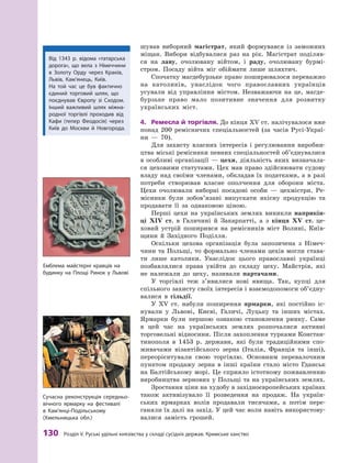 130
 Р
озділ V.
Р
уські удільні князівства у складі сусідніх держав.
К
римське ханство
шував виборний магістрат, який формувався із заможних
міщан. Вибори відбувалися раз на рік. Магістрат поділяв-
ся на лаву, очолювану війтом, і  раду, очолювану бурмі-
стром. Посаду війта міг обіймати лише ­
шляхтич.
Спочатку магдебурзьке право поширювалося переважно
на католиків, унаслідок чого православних українців
усували від управління містом. Незважаючи на це, магде-
бурзьке право мало позитивне значення для розвитку
українських міст.
4.	 Ремесла й  торгівля. До кінця XV ст. налічувалося вже
понад 200  ремісничих спеціальностей (за часів Русі-Украї-
ни  — 70).
Для захисту власних інтересів і  регулювання виробни-
цтва міські ремісники певних спеціальностей об’єднувалися
в  особливі організації  — цехи, діяльність яких визначала-
ся цеховими статутами. Цех мав право здійснювати судову
владу над своїми членами, обкладав їх податками, а в разі
потреби створював власне ополчення для оборони міста.
Цехи очолювали виборні посадові особи  — цехмістри. Ре-
місники були зобов’язані випускати якісну продукцію та
продавати її за однаковою ціною.
Перші цехи на українських землях виникли наприкін­
ці XIV  ст. в  Галичині й  Закарпатті, а  з кінця XV  ст. це-
ховий устрій поширився на ремісників міст Волині, Київ-
щини й  Західного Поділля.
Оскільки цехова організація була запозичена з  Німеч-
чини та Польщі, то формально членами цехів могли става-
ти лише католики. Унаслідок цього православні українці
позбавлялися права увійти до складу цеху. Майстрів, які
не належали до цеху, називали партачами.
У торгівлі теж з’явилися нові явища. Так, купці для
спільного захисту своїх інтересів і взаємодопомоги об’єдну­
валися в  гільдії.
У  XV  ст. набули поширення ярмарки, які постійно іс-
нували у  Львові, Києві, Галичі, Луцьку та інших містах.
Ярмарки були першою ознакою становлення ринку. Саме
в  цей час на українських землях розпочалися активні
торговельні відносини. Після захоплення турками Констан-
тинополя в  1453  р. держави, які були традиційними спо-
живачами візантійського зерна (Італія, Франція та інші),
переорієнтували свою торгівлю. Основним перевалочним
пунктом продажу зерна в  інші країни стало місто Гданськ
на Балтійському морі. Це сприяло істотному пожвавленню
виробництва зернових у Польщі та на українських землях.
Зростання ціни на худобу в західноєвропейських ­
країнах
також активізувало її розведення на продаж. На україн-
ських ярмарках волів продавали тисячами, а  потім пере-
ганяли їх далі на захід. У цей час воли навіть використову­
ва­
лися замість грошей.
Від 1343  р. відома «татарська
дорога», що вела з  Німеччини
в  Золоту Орду через Краків,
Львів, Кам’янець, Київ.
На той час це був фактично
єдиний торговий шлях, що
поєднував Європу зі Сходом.
Інший важливий шлях міжна-
родної торгівлі проходив від
Кафи (тепер Феодосія) через
Київ до Моск­
ви й  Новгорода.
Емблема майстерні кравців на
будинку на Площі Ринок у Львові
Сучасна реконструкція середньо-
вічного ярмарку на фестивалі
в  Кам’янці-Подільському
(Хмельницька обл.)
 