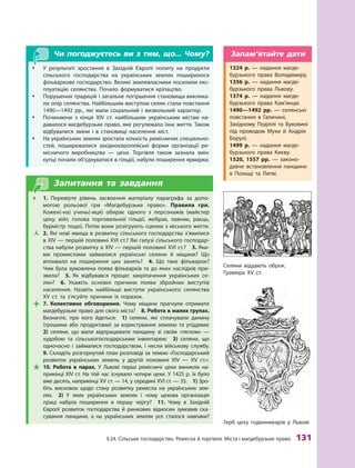 §
 
24. Сільське господарство.
Р
емесла й торгівля. Міста і магдебурзьке право
 
131
Герб цеху годинникарів у Львові
Чи погоджуєтесь ви з тим, що... Чому?
y
y У результаті зростання в  Західній Європі попиту на продукти
сільського господарства на українських землях поширилося
фільваркове господарство. Великі землевласники посилили екс-
плуатацію селянства. Почало формуватися кріпацтво.
y
y Порушення традицій і загальне погіршення становища виклика-
ли опір селянства. Найбільшим виступом селян стали повстання
1490—1492  рр., які мали соціальний і  визвольний характер.
y
y Починаючи з  кінця XIV  ст. найбільшим українським містам на-
давалося магдебурзьке право, яке регулювало їхнє життя. Т
акож
відбувалися зміни і  в становищі населення міст.
y
y На українських землях зростала кількість ремісничих спеціально­
стей, поширювалися західноєвропейські форми організації ре-
місничого виробництва  — цехи. Т
оргівля також зазнала змін:
купці почали об’єднуватися в гільдії, набули поширення ­
ярмарки.
Запитання та завдання
Œ
Œ 1.  Перевірте рівень засвоєння матеріалу параграфа за допо-
могою рольової гри «Магдебурзьке право». Правила гри.
Кожен(‑на) учень(-иця) обирає одного з  персонажів (майстер
цеху, війт, голова торговельної гільдії, жебрак, лавник, раєць,
бурмістр тощо). Потім вони розігрують сценки з міського життя.
Ž
Ž 2. Які нові явища в розвитку сільського господарства з’явилися
в XIV — першій половині XVI ст.? Які галузі сільського господар-
ства набули розвитку в XIV — першій половині XVI ст.? 3. Яки-
ми промислами займалися українські селяни й  міщани? Що
впливало на поширення цих занять? 4.  Що таке фільварок?
Чим була зумовлена поява фільварків та до яких наслідків при-
звела? 5.  Як відбувався процес закріпачення українських се-
лян? 6.  Укажіть основні причини появи збройних виступів
населення. Назвіть найбільші виступи українського селянства
XV  ст. та з’ясуйте причини їх поразок.

 7.  Колективне обговорення. Чому міщани прагнули отримати
маг­
дебурзьке право для свого міста?  8. Р
обота в малих групах.
Визначте, про кого йдеться: 1) селяни, які сплачували данину
(грошима або продуктами) за користування землею та угіддями; 
2)  селяни, що мали відпрацювати панщину зі своїм «тяглом»  —
худобою та сільськогосподарським інвентарем; 3)  селяни, що
одночасно і  займалися господарством, і  несли військову службу. 
9. Складіть розгорнутий план розповіді за темою «Господар­
ський
розвиток українських земель у  другій половині XIV  — XV  ст.».

 10.  Р
обота в  парах. У  Львові перші ремісничі цехи виникли на-
прикінці XIV ст. На той час існувало чотири цехи. У 1425 р. їх було
вже десять, наприкінці XV ст. — 14, у середині XVI ст. — 35. 1) Зро-
біть висновок щодо стану розвитку ремесла на українських зем-
лях. 2)  У яких українських землях і  чому цехова організація
праці набула поширення в  першу чергу?  11.  Чому в  Західній
Європі розвиток господарства й  ринкових відносин зумовив ска-
сування панщини, а  на українських землях усе сталося навпаки?
1324  р.  — надання магде-
бурзького права Володимиру.
1356  р.  — надання магде-
бурзького права Львову.
1374  р.  — надання магде-
бурзького права Кам’янцю.
1490—1492  рр.  — селянські
повстання в  Галичині,
Західному Поділлі та Буковині
під проводом Мухи й  Андрія
­Борулі.
1499  р.  — надання магде-
бурзького права Києву.
1520, 1557  рр.  — законо-
давче встановлення панщини
в  Польщі та Литві.
Запам’ятайте дати
Селяни віддають оброк.
Гравюра ХV ст.
 