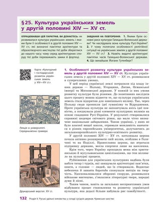 132
 Р
озділ V.
Р
уські удільні князівства у складі сусідніх держав.
К
римське ханство
§ 
25. Культура українських земель 	
у  другій половині XIV  — XV ст.
Опрацювавши цей параграф, ви дізнаєтесь: як
розвивалася культура українських земель і яки-
ми були її особливості в другій половині XIV —
XV ст.; які визначні пам’ятки архітектури та
образотворчого мистецтва тієї доби збереглися
до нашого часу; чому серед архітектурних спо-
руд тієї доби переважають замки й  фортеці.
Завдання на повторення:  1.  Якими були ос­
нов­
ні риси культури Галицько-Волинської держа-
ви? Чи наслідувала вона культуру Русі-Украї­
ни? 
2.  У  чому полягали особливості релігійної
ситуації на українських землях у другій ­
половині
XIV  — XV ст.? 3.  Назвіть видатні архітектурні
пам’ят­
ки часів Галицько-Волинської держави. 
4.  Що винайшов Йоганн Гутенберг?
1.	 Особливості розвитку культури українських зе-
мель у  другій половині XIV  — XV  ст. Культура україн-
ських земель у другій половині XIV — XV ст. розвивалася
в  суперечливих умовах.
У цей період українські землі потрапили під владу ін-
ших держав  — Польщі, Угорщини, Литви, Османської
імперії та Московської держави. У  кожній із них умови
розвитку культури були різними. До позитивних наслідків
цього процесу можна віднести те, що культура українських
земель стала відкритою для зовнішнього впливу. Так, через
Польщу сюди проникли ідеї гуманізму та Відродження.
Проте українська культура не запозичувала якісь ідеї пов­
ністю, а  поєднувала різні елементи культурних впливів на
основі спадщини Русі-України. У  результаті створювалися
справжні шедеври світового рівня, що мали чітко визна-
чене національне забарвлення. Також українці, у  яких не
було власної вищої школи, отримали можливість навчати-
ся в  різних європейських університетах, долучаючись до
загальноєвропейського культурно-освітнього розвитку.
У другій половині XIV  — XV  ст. католицька церква
почала активно розширювати свій вплив, особливо в Гали-
чині та на Поділлі. Православна церква, що втрачала
підтримку держави, могла спертися лише на населення.
Крім того, через Україну проходила межа між христи-
янською й мусульманською цивілізаціями, що теж вплива-
ло на культурні процеси.
Руйнівними для українських культурних надбань були
набіги татар і турків, які знищували архітектурні пам’ятки,
книги, а  головне  — людей, що їх створювали. Водночас
небезпека й  завзята боротьба спонукали митців на твор-
чість. Удосконалювалися оборонні споруди, розвивалося
військове мистецтво, з’являлися літературні твори, народні
думи й  пісні.
Таким чином, навіть за загальних несприятливих умов
відбувався процес становлення та розвитку української
культури, яка дедалі більше набувала рис самобутності.
Карта «Культурний
і  господарський
розвиток україн-
ських земель
у  ХІV—ХV  ст.»
Лекція в університеті.
Середньовічна гравюра
Друкарський верстат. ХV cт.
 