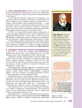 §
 
25.
К
ультура українських земель у другій половині XIV — XV ст.
 
133
2.	 Освіта. Юрій Дрогобич. У XIV—XV ст. на українських
землях продовжувала розвиватися освіта, яка, спираючись
на руську традицію, активно запозичувала західноєвропей-
ський досвід.
У цей період учителями залишалося духовенство, яке
навчало дітей при церквах, монастирях, єпископських па-
латах. Заможні люди наймали дяків для домашнього на-
вчання. Богослужебні книги (особливо Псалтир  — книга
релігійних пісень і  молитов) використовувалися як під-
ручники. Дітей навчали читання, письма й  церковного
співу. Подальшу освіту за бажанням здобували самостійно.
Насамперед вивчали грецьку та латинську мови.
Із XIV ст., за відсутності власних вищих навчальних за-
кладів, українці здобували освіту в  таких європейських уні-
верситетах: Краківському (у XV—XVI  ст. його закінчили
800 вихідців з українських земель), Паризькому, Падуансько-
му, Болонському, Гейдельберзькому, Празькому та інших.
У цей період помітно активізувалася діяльність україн-
ських учених. Найвизначнішим серед них був учений-астро-
ном (астролог), перший із відомих докторів медицини
й філософії, ректор Болонського університету Юрій Дрогобич.
3.	 Література. Літописання. Початок книгодрукування.
У  XIV—XV ст. книги, як і  раніше, були рукописними.
Прик­
метною рисою книг цього періоду було те, що жива
народна мова почала відігравати значно більшу роль.
Основним центром книгописання залишався Київ. По-
мітною стала світська література. Із світських творів най-
більш відомий збірник «Ізмарагд» (XIV—XV ст.). Він
містить близько 100 повчань на різну тематику: про книж-
ну мудрість, повагу до вчителів, багатство й  бідність, до-
брочинність і  гріхи тощо.
Найвідомішими книгами церковної літератури цього
періоду є Київський Псалтир 1397 р. із чудовими мініатю-
рами та збірка житій святих «Четьї-мінеї» в  редакції
1489  р., що була створена на західноукраїнських землях.
У  ній простежується вплив народної мови.
Продовжувалися на українських землях і  традиції лі-
тописання. До старих центрів додалися нові: Холм, Луцьк,
Кам’янець, Острог, Львів та інші. Найвизначнішими літо-
писами того часу були: Короткий Київський літопис, що
розповідає про події 1491—1515  рр., і  «литовські», або
«західноруські» літописи, відомі в  багатьох редакціях.
Від середини XV ст. після винаходу Йоганна Гутенбер-
га в  Європі поширилося книгодрукування. На українські
землі почали потрапляти друковані книги латинською
мовою із друкарень німецьких міст.
Наприкінці XV ст. почалося друкування книг церковно­
слов’янською мовою. Першодрукарем був німець Швайпольт
Фіоль, який у  1491  р. в  Кракові надрукував кирилицею
Юрій Дрогобич (Котермак,
1450—1494) був автором
першої друкованої книги
«Прогностична оцінка поточ-
ного 1483  року» обсягом
у  десять сторінок, що являє
собою астрологічний прогноз
на 1483  р.; написав сім трак-
татів, ряд віршованих промов
і  послань до Папи Римського.
Усі вони були написані лати-
ною, але незмінним залишав-
ся підпис автора: «Юрій
із  Дрогобича, русин».
Сторінка «Октоїха»
Швайпольта Фіоля. 1491  р.
 