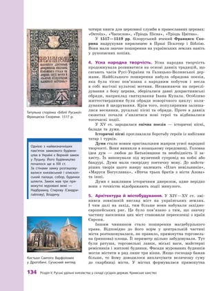 134
 Р
озділ V.
Р
уські удільні князівства у складі сусідніх держав.
К
римське ханство
чотири книги для церковної служби в православних церквах:
«Октоїх», «Часослов», «Тріодь Пісна», «Тріодь Цвітна».
У 1517—1519  рр. білоруський вчений Франциск Ско­
рина надрукував кирилицею в  Празі Псалтир і  Біблію.
Вони мали значне поширення на українських землях навіть
у  рукописних копіях.
4.	 Усна народна творчість. Усна народна творчість
продовжувала розвиватися на основі давніх традицій, що
сягають часів Русі-України та Галицько-Волинської дер-
жави. Найбільшого поширення набула обрядова поезія,
яка була тісно пов’язана з  народним побутом і  несла
в  собі магічні культові мотиви. Незважаючи на переслі-
дування з  боку церкви, зберігалися давні дохристиянські
обряди, наприклад святкування Івана Купала. Особливо
життєствердними були обряди новорічного циклу: коля-
дування й щедрування. Крім того, популярними залиша-
лися веснянки, русальні пісні та обряди. Проте в  давніх
сюжетах почали з’яв­
лятися нові герої та відбивалися
тогочасні події.
У XV ст. зародилася епічна поезія  — історичні пісні,
балади та думи.
Історичні пісні прославляли боротьбу героїв із набігами
татар і  турків.
Думи стали новим оригінальним жанром усної народної
творчості. Вони виникли в козацькому середовищі. Головна
ідея дум  — любов до Батьківщини та необхідність її за-
хисту. Їх виконували під музичний супровід на кобзі або
бандурі. Думи мали своєрідну поетичну мову. До найста-
ріших творів цього жанру належать «Плач невільників»,
«Маруся Богуславка», «Втеча трьох братів з  міста Азова»
та інші.
Думи є  важливим історичним джерелом, адже нерідко
вони з  точністю відображають події минулого.
5.	 Архітектура й  містобудування. У  ХІV—XV ст. змі-
нився зовнішній вигляд міст на українських землях.
І  чим далі на захід, тим більше вони набували західно-
європейських рис. Це було пов’язано з  тим, що значну
частину населення цих міст становили переселенці з  країн
Європи.
Іншим чинником стало поширення магдебурзького
права. Відповідно до його норм у  центральній частині
міста розташовувалася, як правило, прямокутна торговель-
на (ринкова) площа. Її периметр щільно забудовували. Тут
були ратуша, торговельні лавки, міські ваги, майстерні
ремісників і житлові будинки. Фасади мурованих будинків
могли містити в ряд лише три вікна. Якщо ­
господар бажав
більше, то йому доводилося виплачувати ­
величезну суму
до скарбниці міста. У  містах формувалася прямокутна
Т
итульна сторінка «Біблії Руської»
Франциска Скорини. 1517 р.
Однією з  найвизначніших
пам’яток замкового будівни-
цтва в  Україні є  Верхній замок
у  Луцьку. Його будівництво
почалося ще в  XIII  ст.
За стінами замку розташову-
валися князівський і  єпископ-
ський палаци, собор, будинки
шляхти. Замок мав три пря-
мокутні муровані вежі  —
Надбрамну, Стирову (Свидри-
гайлову), Владичу.
Костьол Святого Варфоломія
у Дрогобичі. Сучасний вигляд
 