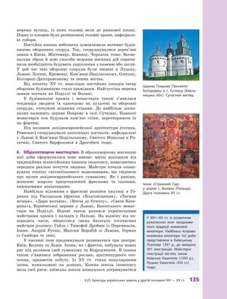§
 
25.
К
ультура українських земель у другій половині XIV — XV ст.
 
135
мережа вулиць, із яких головні вели до ринкової площі.
Поряд із площею були розташовані головні храми, кафедраль-
ні собори.
Постійна воєнна небезпека зумовлювала активне будів-
ництво оборонних споруд. Так, споруджувалися дерев’яні
замки в  Києві, Житомирі, Вінниці, Черкасах тощо. Вогне-
пальна зброя й  нові способи ведення воєнних дій спричи-
нили необхідність будувати укріплення з каменю або цегли.
У  цей час такі оборонні споруди були зведені в  Луцьку,
Львові, Хотині, Кременці, Кам’янці-Подільському, Олеську,
Білгороді-Дністровському та інших містах.
Від початку XV  ст. внаслідок постійних нападів татар
оборонне будівництво стало провідним. Найгустіша мережа
замків постала на Поділлі та Волині.
У будівництві храмів і  монастирів також з’явилася
тенденція зводити їх одночасно як культові та оборонні
споруди, оточуючи міцними стінами. До найбільш доско-
налих належить церква Покрову в  селі Сутківці. Навколо
монастирів теж будували кам’яні стіни, перетворюючи їх
на ­фортеці.
Під впливом західноєвропейської архітектури (готика,
Ренесанс) споруджували католицькі костьоли: кафедральні
у Львові й Кам’янці-Подільському, Святого Миколая в Ро-
гатині, Святого Варфоломія в Дрогобичі тощо.
6.	 Образотворче мистецтво. В образотворчому мистецтві
цієї доби сформувалося нове явище: митці відходили від
традиційних візантійських канонів іконопису, намагаючись
передати реальні почуття людини. Майстри почали опано-
вувати техніку світлотіньового моделювання, що свідчило
про вплив західноєвропейського гуманізму. Як і  раніше,
живопис широко представлений фресками та іконами,
книжковими мініатюрами.
Найбільш відомими є  фрескові розписи каплиці в  Го-
рянах під Ужгородом (фрески «Благовіщення», «Таємна
вечеря», «Дари волхвів», «Втеча до Єгипту», «Свята Кате-
рина»), Вірменської церкви у  Львові, Бакотського монас-
тиря на Поділлі. Відомі також розписи українськими
майстрами храмів і  палаців у  Польщі. На відміну від по-
передніх часів, збереглися імена багатьох тогочасних
майстрів розпису: Гайль і Тимофій Дробиш із Перемишля,
Іоанн, Андрій Русин, Максим Воробій зі Львова, Герман
із Самбора та інші.
У писанні ікон продовжували розвиватися три центри:
Київ, Волинь та Львів. Ікони, як і фрески, набували нових
рис під впливом ідей гуманізму та Відродження. В  іконах
також з’явилися зображення рослин, архітектурного ото-
чення, предметів побуту. Із XV ст. стали популярними
ікони, намальовані на дошках. Кожна школа іконопису
мала свої риси: київська школа намагалася дотримуватися
Церква Покрову Пресвятої
Богородиці в  с. Сутківці (Хмель-
ницька обл.). Сучасний вигляд
У XIV—XV  ст. із розвитком
рукописних книг продовжи-
лися традиції книжкової
мініатюри. Найбільш яскраво
книжкова мініатюра тієї доби
представлена в  Київському
Псалтирі 1397  р., де вміщено
301  ілюстрацію. Майстерні
ілюстрації містять також
Київське Євангеліє (1393  р.),
Луцьке Євангеліє (XVI ст.)
тощо.
Ікона «Страшний Суд»
у  церкві с.  Ванівка (Польща).
Друга половина XV ст.
 