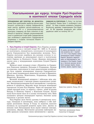 Узагальнення до курсу. Історія русі-України в контексті епохи Середніх віків 137
Узагальнення	 до	 курсу.	 Історія	 Русі-України	
в	 контексті	 епохи	 Середніх	 віків
ОпрацювавШи цей параграф, ви дізнаєтесь:
якими були цивілізаційні здобутки русько-укра-
їнського суспільства в  період Середньовіччя;
який внесок зробило русько-українське су-
спільство IX—XV  ст. у  загальноєвропейську
культурну спадщину; що було спільного й  від-
мінного в процесах і явищах загальноєвропей-
ської та української історії доби Середньовіччя;
про особливості українського Середньовіччя
(порівняно з  історією тогочасної Візантії та
західної Європи).
завдання на пОвтОрення: 1. коли і  як постала
русь-Україна? Якими були її особливості роз-
витку? 2. чому історики називають Галицько-
Волинську державу спадкоємицею русі-Украї-
ни? 3.  Які держави розділили між собою
українські землі на початку XVI ст.?
1.	 Русь-Україна	в	історії	Європи.	Русь-Україна залиши-
ла яскравий слід у  світовій історії IX—XIII  ст. Її внесок
до політичного, економічного, суспільного й  культурного
життя Середньовіччя був надзвичайно великим. Русь-
Україна поступово перейшла від воєнних сутичок із су-
сідніми країнами до рівноправної участі в  політичному
житті Європи та Близького Сходу. Держава відігравала
значну роль у  міждержавних відносинах Східної Європи
тієї доби.
Київські князі укладали угоди з  Візантією та  Священ-
ною Римською імперією, Польщею й  Угорщиною, Литвою
та ятвягами, скріплюючи їх іноді династичними шлюбами,
що було нормою міжнародних відносин Середньовіччя.
Руські князі підтримували династичні зв’язки із Францією,
Швецією, Англією, Німеччиною, Угорщиною, Польщею,
Норвегією, Візантією.
Великий міжнародний авторитет і  військова міць дер-
жави поєднувалися з  високим рівнем економічного розви-
тку. Високопродуктивними були землеробство і скотарство,
ремесла й  промисли. Важливе місце посідали міжнародні
торговельні зв’язки Русі-України. Через неї проходив важ-
ливий торговий шлях «із варягів у греки», який зв’язував
Західну й  Північну Європу з  Близьким Сходом. Руські
купці були відомі мало не в усьому тогочасному світі. Київ
залишався центром міжнародної торгівлі. Іноземні купці
торгували в  руських містах.
Русь-Україна мала багату духовну й  матеріальну куль-
туру. Своєрідна й  неповторна, вона увібрала в  себе най-
кращі досягнення Заходу й  Сходу та  водночас відчутно
впливала на культурний розвиток країн світу. Далеко за
межами своєї Батьківщини були відомі київські ювеліри,
іконописці, зброярі. Виготовлені руськими майстрами ви-
роби вражали сучасників своєю витонченістю і  красою.
На думку дослідників, за рів-
нем розвитку міст і  торгівлі
в  х—XI  ст. русь-Україна навіть
випереджала країни західної
Європи. Доцільно звернути
увагу на віротерпимість, яка
панувала в русі-Україні. зокре-
ма, у  багатьох руських містах
були громади євреїв, німців,
поляків, вірмен, варягів тощо.
Пам’ятник засновникам києва.
Скульптор В. Бородай
Берестяна грамота. кінець хІV ст.
 