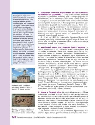 138
 
Узагальнення до курсу. Історія
Р
усі-України в контексті епохи Середніх віків
2.	 Історичне значення Королівства Руського (Галиць-
ко-Волинської держави). Галицько-Волинська держава
відіграла надзвичайно важливу роль в  історії української
державності. Після занепаду Києва саме Галицько-Волин-
ська держава протягом століття після монгольської навали
забезпечувала наступність і  безперервність розвитку дер-
жавотворчих традицій на українських землях. Вона пере-
творилася на центр політичного та економічного життя.
Зв’язки із Центральною та Західною Європою сприяли
долученню українських земель до західної культури, збе-
рігаючи при цьому власну культурну традицію, що мала
значний візантійський вплив.
У 40-ві рр. XIV  ст. територія Галицько-Волинської
держави внаслідок припинення власної династії була роз-
ділена між сусідніми державами. Для українських земель
розпочався новий етап розвитку.
3.	 Українські землі під владою інших держав. Із
другої половини XIV ст. українські землі були поділені між
сусідніми державами. До складу Великого князівства Ли-
товського увійшли Волинь, Київщина, Переяславщина,
Чернігівщина, Сіверщина. Галичина була приєднана до
Польщі, а  Поділля розділили між собою Польща й  Велике
князівство Литовське. Наприкінці XV  ст. про право на всі
ці землі заявила Москва, стверджуючи, що вона є  спадко-
ємицею Русі-України. Після низки воєн Москва зуміла
захопити у  Великого князівства Литовського Чернігово-
Стародубське і  Новгород-Сіверське князівства.
Закарпаття ще в другій половині XI ст. було приєднано
до Угорщини та перебувало під її владою до початку XVI ст.
На короткий час у  XIII  ст. воно потрапило під владу га-
лицько-волинських князів. Після загибелі Угорської дер-
жави Закарпаття було розділене між Трансільванією та
Австрією. Буковина теж переходила від однієї держави до
іншої: Польщі, Угорщини, Молдавського князівства і зреш
­
тою стала частиною Османської імперії. Отже, у  XIV—
XV  ст. українські землі стали об’єктом задоволення тери-
торіальних претензій сусідніх держав.
4.	 Крим у Середні віки. За часів Середньовіччя Крим
розвивався окремим шляхом. Завдяки своєму географічно-
му розташуванню півострів опинився на перетині залишків
античної цивілізації (Візантія), християнської та мусуль-
манської цивілізацій, світу кочових народів. Головне — тут
перетиналися торгові шляхи, які кожна з  причорномор-
ських держав намагалася взяти під свій контроль. Із
IX—XII  ст. Крим перебував у  сфері впливу Русі-України.
Тут існувало Тмутороканське князівство.
За національним складом населення Кримського пів-
острова було доволі різноманітним і  неодноразово зазна-
Перебування українських
­
земель під владою інших дер-
жав спричинило значні соці-
ально-економічні та демо
­
графічні зміни. Між окремими
частинами українських земель
послабилися господарські
й  культурні зв’язки.
З
агостри-
лися релігійні супе
­
речності.
З
азнала змін форма і  структу-
ра земельної власно
­
сті. По-
ступово більшість землевлас-
ників на українських землях
становили представники ін-
ших держав. Спроба руської
знаті зберегти своє становище
виявилася невдалою. Проте
зберігалася культурна та
духов
­
на єдність українського
народу, що згодом забезпечи-
ло відновлення й  державного
життя. Серед позитивних змін
був розвиток міського життя
завдяки впровадженню в  де
­
яких українських містах маг-
дебурзького права.
Дракон — елемент оздоблення
храму
Х
ІІ ст. Свідчення впливу
романського стилю в архітектурі
Ц
ерква Успіння Пресвятої
Богородиці в Галичі (тепер с.
К
рилос). Сучасний вигляд
 