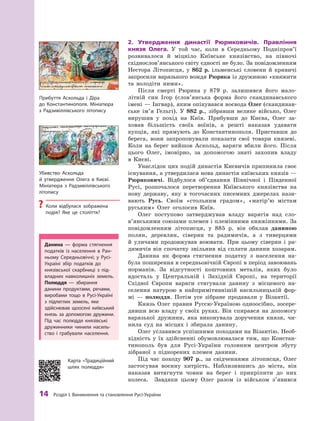 14
 Р
озділ І. Виникнення та становлення
Р
усі-України
2.	 Утвердження династії Рюриковичів. Правління
князя Олега. У  той час, коли в  Середньому Подніпров’ї
розвивалося й  міцніло Київське князівство, на півночі
східнослов’янського світу єдності не було. За повідомленням
Нестора Літописця, у  862  р. ільменські словени й  кривичі
запросили варязького вождя Рюрика із дружиною «княжити
та володіти ними».
Після смерті Рюрика у  879  р. залишився його мало-
літній син Ігор (слов’янська форма його скандинавського
імені — Інгвар), яким опікувався воєвода Олег (скандинав-
ське ім’я Гельгі). У  882  р., зібравши велике військо, Олег
вирушив у  похід на Київ. Прибувши до Києва, Олег за-
ховав більшість своїх воїнів, а  решті наказав удавати
купців, які прямують до Константинополя. Приставши до
берега, вони запропонували показати свої товари князеві.
Коли на берег вийшов Аскольд, варяги вбили його. Після
цього Олег, імовірно, за допомогою знаті захопив владу
в  Києві.
Унаслідок цих подій династія Києвичів припинила своє
існування, а утвердилася нова династія київських князів —
Рюриковичі. Відбулося об’єднання Північної і  Південної
Русі, розпочалося перетворення Київського князівства на
нову державу, яку в  тогочасних писемних джерелах нази-
вають Русь. Своїм «стольним градом», «матір’ю містам
руським» Олег оголосив Київ.
Олег поступово затверджував владу варягів над сло­
в’янськими союзами племен і племінними княжіннями. За
повідомленням літописця, у  885  р. він обклав даниною
полян, деревлян, сіверян та радимичів, а  з тиверцями
й  уличами продовжував воювати. При цьому сіверян і  ра-
димичів він спочатку звільнив від сплати данини хозарам.
Данина як форма стягнення податку з  населення на-
була поширення в середньовічній Європі в період завоювань
норманів. За відсутності коштовних металів, яких було
вдосталь у  Центральній і  Західній Європі, на території
Східної Європи варяги стягували данину з  місцевого на-
селення натурою в  найпримітивнішій насильницькій фор-
мі  — полюддя. Потім усе зібране продавали у  Візантії.
Князь Олег правив Руссю-Україною одноосібно, зосере­
дивши всю владу у  своїх руках. Він спирався на допомогу
варязької дружини, яка виконувала доручення князя, чи-
нила суд на місцях і  збирала данину.
Олег уславився успішними походами на Візантію. Необ-
хідність у  їх здійсненні обумовлювалася тим, що Констан-
тинополь був для Русі-України голов­
ним цент­
ром збуту
зібраної з  підкорених племен данини.
Під час походу 907 р., за свідченнями літописця, Олег
застосував воєнну хитрість. Наблизившись до міста, він
наказав витягнути човни на берег і прикріпити до них
колеса. Завдяки цьому Олег разом із військом з’явився
Прибуття Аскольда і  Діра
до Константинополя. Мініатюра
з  Р
адзивіллівського літопису
Убивство Аскольда
й  утвердження Олега в  Києві.
Мініатюра з  Р
адзивіллівського
літопису
?
? Коли відбулася зображена
­
подія? Яке це століття?
Данина  — форма стягнення
податків із населення в  Р
ан-
ньому Середньовіччі; у  Русі-
Україні збір податків до
­
князівської скарбниці з  під-
владних навколишніх земель.
Полюддя  — збирання
данини продуктами, речами,
виробами тощо в Русі-Україні
з  підлеглих земель, яке
здійснював щоосені київський
князь за допомогою дружини.
Під час полюддя князівські
дружинники чинили насиль-
ство і  грабували населення.
Карта «Т
радиційний
шлях полюддя»
 