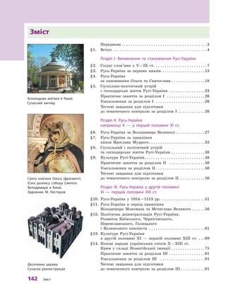 142  Зміст
Зміст
	
Передмова
. . . . . . . . . . . . . . . . . . . . . . . . . . . . . . . . . . . . . . 
3
§
 
1.
	
Вступ
. . . . . . . . . . . . . . . . . . . . . . . . . . . . . . . . . . . . . . . . . . 
4
	Р
озділ І. Виникнення та  становлення
Р
усі-України
§
 
2.
	
Східні слов’яни у  V—IX  ст.
. . . . . . . . . . . . . . . . . . . . . . . 
7
§
 
3.
	
Русь-Україна за перших князів
. . . . . . . . . . . . . . . . . . . 
13
§
 
4.
	
Русь-Україна
за князювання Ольги та Святослава
. . . . . . . . . . . . . . . 
18
§
 
5.
	
Суспільно-політичний устрій
і  господарське життя Русі-України
. . . . . . . . . . . . . . . . 
23
	
Практичне заняття за розділом  І
. . . . . . . . . . . . . . . . . 
26
	
Узагальнення за розділом  І
. . . . . . . . . . . . . . . . . . . . . . 
26
	
Тестові завдання для підготовки
до тематичного контролю за розділом  І
. . . . . . . . . . . . 
26
	Р
озділ ІІ. 
Р
усь-Україна
наприкінці X  — у  першій половині XI ст.
§
 
6.
	
Русь-Україна за Володимира Великого
. . . . . . . . . . . . . 
27
§
 
7.
	
Русь-Україна за правління
князя Ярослава Мудрого
. . . . . . . . . . . . . . . . . . . . . . . . . 
33
§
 
8.
	
Суспільний і політичний устрій
та господарське життя Русі-України
. . . . . . . . . . . . . . . 
38
§
 
9.
	
Культура Русі-України
. . . . . . . . . . . . . . . . . . . . . . . . . . . 
46
	
Практичне заняття за розділом  ІІ
. . . . . . . . . . . . . . . . 
50
	
Узагальнення за розділом  ІІ
. . . . . . . . . . . . . . . . . . . . . 
50
	
Тестові завдання для підготовки
до тематичного контролю за розділом  ІІ. . . . . . . . . . . .50
	Р
озділ III.
Р
усь-Україна у  другій половині
XI  — першій половині XIII ст.
§
 
10.
	
Русь-Україна у  1054—1113  рр.
. . . . . . . . . . . . . . . . . . . 
51
§
 
11.
	
Русь-Україна в  період правління
Володимира Мономаха та Мстислава Великого
. . . . . . 
56
§
 
12.
	
Політична децентралізація Русі-України.
Розвиток Київського, Чернігівського,
Переяславського, Галицького
і  Волинського князівств
. . . . . . . . . . . . . . . . . . . . . . . . . 
61
§
 
13.
	
Культура Русі-України
в  другій половині XI  — першій половині ХIII ст.
. . . 
69
§
 
14.
	
Кочові народи українських степів Х—ХIII  ст.
Крим у  складі Візантійської імперії
. . . . . . . . . . . . . . . 
75
	
Практичне заняття за розділом  ІІІ
. . . . . . . . . . . . . . . . 
81
	
Узагальнення за розділом  ІІІ
. . . . . . . . . . . . . . . . . . . . 
81
	
Тестові завдання для підготовки
до тематичного контролю за розділом  ІІІ
. . . . . . . . . . . 
81
Свята княгиня Ольга (фрагмент).
Е
скіз розпису собору Святого
Володимира в 
К
иєві.
Х
удожник М. Нестеров
Десятинна церква.
Сучасна реконструкція
А
скольдова могила в 
К
иєві.
Сучасний вигляд
 