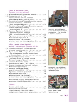 З
міст
 
143
	Р
озділ IV.
К
оролівство
Р
уське
(Галицько-Волинська держава)
§
 
15.
	
Утворення Галицько-Волинської держави
. . . . . . . . . . . 
82
§
 
16.
	
Походи монголів на Русь.
Підпорядкування руських князівств
Монгольській імперії (Золотій Орді)
. . . . . . . . . . . . . . . 
87
§
 
17.
	
Королівство Руське (Галицько-Волинська держава)
у  період піднесення і  стабілізації
(друга половина ХIII ст.)
. . . . . . . . . . . . . . . . . . . . . . . . . 
92
§
 
18.
	
Королівство Руське (Галицько-Волинська держава)
у  період поступового занепаду
(перша половина XIV ст.)
. . . . . . . . . . . . . . . . . . . . . . . . 
97
§
 
19.
	
Культура Королівства Руського
(Галицько-Волинської держави)
ХIII  — першої половини XIV ст.
. . . . . . . . . . . . . . . . . 
102
	
Практичне заняття за розділом  ІV
. . . . . . . . . . . . . . . 
106
	
Узагальнення за розділом  ІV
. . . . . . . . . . . . . . . . . . . . 
106
	
Тестові завдання для підготовки
до тематичного контролю за розділом  ІV
. . . . . . . . . . 
106
	Р
озділ V.
Р
уські удільні князівства
у  складі сусідніх держав.
К
римське ханство
§
 
20.
	
Інкорпорація руських удільних князівств
до складу інших держав
. . . . . . . . . . . . . . . . . . . . . . . . 
107
§
 
21.
	
Кревська унія 1385  р. та українські території.
Опір руських князів політиці централізації
та його наслідки
. . . . . . . . . . . . . . . . . . . . . . . . . . . . . . . 
112
§
 
22.
	
Утворення Кримського ханства.
Суспільний устрій та культура ханства.
Держава Феодоро в  Криму
. . . . . . . . . . . . . . . . . . . . . . 
118
§
 
23.
	
Суспільне й  церковне життя
на українських землях у  XІV—XV ст.
. . . . . . . . . . . . 
122
§
 
24.
	
Сільське господарство. Ремесла й  торгівля.
Міста і магдебурзьке право
. . . . . . . . . . . . . . . . . . . . . . 
126
§
 
25.
	
Культура українських земель
у  другій половині XIV  — XV ст.
. . . . . . . . . . . . . . . . . 
132
	
Практичне заняття за розділом  V
. . . . . . . . . . . . . . . 
136
	
Узагальнення за розділом  V
. . . . . . . . . . . . . . . . . . . . . 
136
	
Тестові завдання для підготовки
до тематичного контролю за розділом  V
. . . . . . . . . . . 
136
	
Узагальнення до курсу. Історія Русі-України
в  контексті епохи Середніх віків
. . . . . . . . . . . . . . . . . 
137
	
Додатки
	
Основні дати та події
. . . . . . . . . . . . . . . . . . . . . . . . . . . 
140
	
Термінологічний покажчик
. . . . . . . . . . . . . . . . . . . . . . 
141
	
Плани-схеми для самостійної роботи
з підручником і  додатковими джерелами
. . . . . . . . . . 
141
Пам’ятник Ярославу Мудрому
в 
К
иєві. Скульптор І. 
К
авалерідзе.
Встановлений у  1997 р. поряд
із 
З
олотими
­
воротами
Половчанка.
Е
скіз костюма до
опери О. Бородіна «
К
нязь Ігор».
Х
удожник І. Білібін
Площа
Р
инок у 
Л
ьвові.
Сучасний вигляд
 