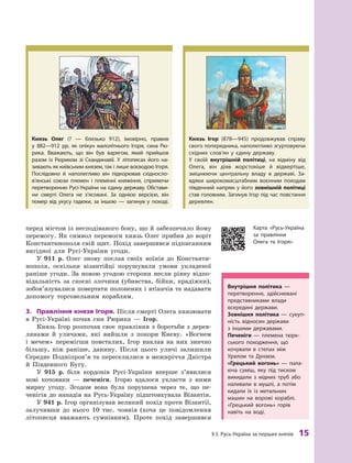 §
 
3.
Р
усь-Україна за перших князів
 
15
перед містом із несподіваного боку, що й забезпечило йому
перемогу. Як символ перемоги князь Олег прибив до воріт
Константинополя свій щит. Похід завершився підписанням
вигідної для Русі-України угоди.
У 911  р. Олег знову послав своїх воїнів до Константи-
нополя, оскільки візантійці порушували умови укладеної
раніше угоди. За новою угодою сторони несли рівну відпо-
відальність за скоєні злочини (убивства, бійки, крадіжки),
зобов’язувалися повертати полонених і втікачів та надавати
допомогу торговельним кораблям.
3.	 Правління князя Ігоря. Після смерті Олега князювати
в  Русі-Україні почав син Рюрика  — Ігор.
Князь Ігор розпочав своє правління з боротьби з дерев-
лянами й  уличами, які вийшли з  покори Києву. «Вогнем
і  мечем» перемігши повсталих, Ігор наклав на них значно
більшу, ніж раніше, данину. Після цього уличі залишили
Середнє Подніпров’я та переселилися в межиріччя Дністра
й  Південного Бугу.
У 915  р. біля кордонів Русі-України вперше з’явилися
нові кочовики  — печеніги. Ігорю вдалося укласти з  ними
мирну угоду. Згодом вона була порушена через те, що пе-
ченігів до нападів на Русь-Україну підштовхувала Візантія.
У 941 р. Ігор організував великий похід проти Візантії,
залучивши до нього 10  тис. човнів (хоча це повідомлення
літописця вважають сумнівним). Проте похід завершився
Князь Олег (?  — близько 912), імовірно, правив
у  882—912  рр. як опікун малолітнього Ігоря, сина Рю-
рика. Вважають, що він був варягом, який прийшов
разом із Рюриком зі Скандинавії. У  літописах його на-
зивають як київським князем, так і лише воєводою Ігоря.
Послідовно й  наполегливо він підкорював східно­
сло­
в’ян­
ські союзи племен і племінні княжіння, сприяючи
перетворенню Русі-України на єдину державу. Обстави-
ни смерті Олега не з’ясовані. За однією версією, він
помер від укусу гадюки, за іншою  — загинув у  поході.
Внутрішня політика  —
­перетворення, здійснювані
представниками влади
всередині держави.
Зовнішня політика  — сукуп-
ність відносин держави
з  іншими державами.
Печеніги  — племена тюрк-
ського походження, що
кочували в  степах між
Уралом та Дунаєм.
«Г
рецький вогонь»  — пала-
юча суміш, яку під тиском
викидали з  мідних труб або
наливали в  мушлі, а потім
кидали їх із метальних
машин на ворожі кораблі.
«Грецький вогонь» горів
навіть на воді.
Князь Ігор (878—945) продовжував справу
свого поперед­
ника, наполегливо згуртовуючи
східних слов’ян у  єдину державу.
У  своїй внутрішній політиці, на відміну від
Олега, він діяв жорстокіше й  відвертіше,
зміцнюючи центральну владу в  державі. За-
вдяки широкомасштабним воєнним походам
південний ­
напрям у його зовнішній політиці
став головним. Загинув Ігор під час повстання
деревлян.
Карта «Русь-Україна
за правління
Олега та Ігоря»
 