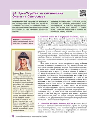 18
 Р
озділ І. Виникнення та становлення
Р
усі-України
§ 
4. Русь-Україна за князювання 	
Ольги та Святослава
Опрацювавши цей параграф, ви дізнаєтесь:
про діяльність княгині Ольги; про воєнні по-
ходи князя Святослава; про значення діяльно­
сті
княгині Ольги і князя Святослава для розвитку
Русі-України; що таке «реформи», «Болгарські
походи».
Завдання на повторення:  1.  Назвіть заходи,
здійснені для зміцнення центральної влади
князем Олегом. 2. Якою була політика перших
князів Русі-України щодо Візантії? 3.  Укажіть
назви східнослов’янських союзів племен, які
сплачували данину хозарам.
1.	 Княгиня Ольга та її внутрішня політика. Коли за-
гинув князь Ігор, його єдиний відомий із літопису син
Святослав був ще дитиною, і тому київський престол у 945 р.
посіла дружина Ігоря княгиня Ольга. Вона правила Руссю-
Україною до 964 р., коли передала владу своєму змужнілому
синові.
Своє правління Ольга розпочала з придушення повстання
деревлян і  помсти вбивцям свого чоловіка, князя Ігоря.
У ті далекі часи кривава помста була звичним явищем. Не
помститися винуватцям у загибелі своїх близьких вважалося
ганьбою. Описані в  літописі чотири помсти княгині Ольги
фактично спричинили знищення деревлянського племінного
княжіння.
Повстання деревлян гостро поставило питання реформи
системи державного управління в Русі-Україні. Ольга впо-
рядкувала систему збирання данини. Було окреслено землі,
із яких через певні проміжки часу стягувалася данина.
Установлювалися «уроки»  — розміри данини й  «оброки»,
які мали виконувати підлеглі в розмірах, що не позбавляли
їх засобів до існування. Запровадженням «уставів» було,
імовірно, упорядковано адміністративні й  судові дії на
місцях княжих дружинників. Улаштовувалися також «ста­
новища» — місця зберігання данини й княжі «погости» —
осередки центральної влади. За князівською скарбницею
закріплювалися «ловища»  — землі, багаті на хутрового
звіра, що забезпечувало державу постійним прибутком.
За князювання Ольги розбудовувався й прикрашався її
«стольний град». У  Києві з’явилася нова князівська рези-
денція  — Ольжин двір із «теремом кам’яним». Археоло-
гічні розкопки свідчать, що це був, імовірно, двоповерховий
кам’яний палац, укритий червоним шифером та прикрашений
мармуром і  декоративною керамікою.
2.	 Зовнішня політика княгині Ольги. Княгиня Ольга
проводила активну зовнішню політику. Проте, на відміну
від своїх попередників, вона віддавала перевагу дипломатії
перед війною, тобто намагалася вирішувати всі питання
мирним шляхом за допомогою переговорів.
Княгиню Ольгу (близько
910  — 969) літописець називав
«мудрішою за всіх людей»,
характеризував як вродливу,
розумну, енергійну жінку
й  водночас далекоглядну та
досить жорстоку правительку.
Де й  коли народилася
майбутня київська княгиня,
невідомо. Її ім’я є  слов’яні­
зо­
ваною ужіночненою формою
скандинавського імені Гельгі.
Літопис повідомляє лише про
те, що «привели Ігореві
дружину із  Пскова на ім’я
Ольга». Вважають, що вона
була не  лише дружиною князя,
а  і  його помічницею у  справах.
За відсутності Ігоря вона брала
на себе всі турботи з  управ-
ління державою.
Р
еформи  — перетворення,
зміни, нововведення в  якій-не-
будь сфері суспільного життя.
 