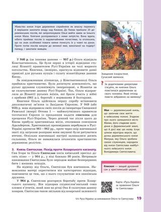 §
 
4.
Р
усь-Україна за князювання Ольги та Святослава
 
19
Є
пископ  — вищий духовний
сан у  християнській церкві.
У 946  р. (за іншими даними  — 957  р.) Ольга відвідала
Константинополь. Це були перші в  історії відвідини сто-
лиці Візантії правителем Русі-України на чолі мирного
посольства. Княгиня, імовірно, прагнула відновити давні
привілеї для руських купців і сплату візантійцями данини
Києву.
За повідомленням літописця, у  Константинополі Ольга
прийняла християнство. Була досягнута домовленість, що
руські дружини служитимуть імператорові, а  Візантія за
це сплачуватиме данину Русі-Україні. Так, Ольга відправ-
ляла до Візантії руських воїнів, які брали участь у  війні
з  арабами (961  р.), боротьбі з  норманами й  болгарами.
Княгиня Ольга здійснила першу спробу встановити
дипломатичні зв’язки із Західною Європою. У  949  (або
959) р. вона відправила своїх послів до імператора Священної
Римської імперії Оттона І  — наймогутнішого правителя
тогочасної Європи із проханням надати єпископа для
хрещення Русі-України. Через деякий час після цього до
Києва прибула християнська місія, очолювана єпископом
Адальбертом. Християнські проповідники перебували в Русі-
Україні протягом 961—962 рр., проте через опір язичницької
знаті під
­
загрозою розправи вони змушені були рятуватися
втечею. Оскільки язичницькі настрої залишалися досить
сильними, Ольга не наважилася оголосити християнство
державною релігією.
3.	 Князь Святослав. Похід проти Хозарського каганату.
Син Ігоря та Ольги Святослав посів київський престол до-
сить пізно  — у  964  р., у  віці близько 30  років. Нетривале
князювання Святослава було періодом майже безперервних
битв і  воєнних походів.
На відміну від Ольги, Святослав був язичником. На-
мовляння матері охреститися він категорично відкидав,
пояснюючи це тим, що з нього глузуватиме вся князівська
­
дружина.
У 964  р. Святослав розгорнув боротьбу проти Хозар-
ського каганату. Він підкорив східнослов’янський союз
­
племен в’ятичів, який жив на річці Ока й сплачував
­
данину
хозарам. Святослав також звільнив від хозарської
­
залежності
Убивство князя Ігоря деревляни сприйняли як власну перемогу
й  вирішили захопити владу над
К
иєвом. До
К
иєва приїхали 20  де-
ревлянських послів, які запропонували Ользі вийти заміж за їхнього
князя Мала.
К
нягиня розправилася з  ними хитрістю. Вона вдала,
нібито приймає послів із надзвичайними почестями, та оголосила,
що на знак особливої поваги кияни понесуть їх у  човні на руках.
Проте потім послів кинули до великої ями, викопаної на подвір’ї
палацу, і  закопали живцем.
К
арта «
Р
усь-Україна
за правління Ольги
та Святослава»
Мал — деревлянський князь,
що закінчив своє життя
в  київському полоні.
З
гадкою
про нього залишилося місто
Малин, його спадкове воло
­
діння в  Деревлянській землі,
що й  досі має цю назву. Існує
цілком вірогідна версія, що
дочка деревлянського князя
Малуша, яку Ольга зробила
своєю служницею, народила
від князя Святослава майбут-
нього київського князя
Володимира Святославича.
З
нищення Іскоростеня.
Сучасний малюнок
?
?
З
а додатковими джерелами
з’ясуйте, як княгиня Ольга
помстилася деревлянам за
свого чоловіка. Який епізод
помсти зображено на малюнку?
 