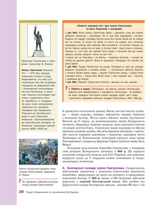 20
 Р
озділ І. Виникнення та становлення
Р
усі-України
й примусив сплачувати данину Києву не­
слов’янські племе-
на  — мерю, мурому, мещеру, черемисів, мордву, буртасів
і  волзьких булгар. Після цього військо князя спустилося
Волгою до її гирла, де розташовувався центр Хозарського
каганату. Завдавши поразки хозарам, воно оволоділо їхньою
столицею містом Ітиль. Святослав також підкорив та обклав
даниною племена аланів, або ясів (предків осетинів), і адигів,
або касогів (предків адигейців і  черкесів), приєднав місто
Таматарха на Таманському півострові (дістало нову назву
Тмуторокань) і хозарську фортецю Саркел (дістала назву Біла
Вежа).
Головним результатом боротьби Святослава з  хозарами
став розгром Хозарського каганату в  966  р. Це сприяло
усуненню хозарської загрози для Русі-України, але водночас
відкрило шлях до її кордонів новим кочовикам зі сходу,
насамперед печенігам.
4.	 Болгарські походи князя Святослава. Скористатися
військовим завзяттям і  талантом Святослава вирішили
візантійці, звернувшись до нього по допомогу в придушенні
пов­
стання болгар. У  968  р. князь із 60-тисячним військом
вирушив у  перший Болгарський похід. Він розбив під
Доростолом сильне болгарське військо, захопив 80 міст і сів
Князь Святослав (близько
931  — 972) був першим
київським князем із роду
Рюриковичів, хто мав суто
слов’ян­
ське ім’я. Він уславився
передусім як відважний воїн
і  талановитий полководець.
Нестор Літописець із вели-
кою повагою розповідав про
князя, порівнюючи його
за  хоробрість із гепардом.
За  роки свого нетривалого
правління він пройшов
походами від Середнього
Поволжя до Каспійського
моря й  далі Північним
Кавказом і  Причор­но­мор’ям
до візантійських володінь на
Балканах, подолавши щонай-
менше 8000—8500  км.
Пам’ятник Святославу в  Запо­
ріжжі. Скульптор В. К ликов
Взяття Хозарської фортеці Ітиль
князем Святославом. Х
удожник
В.  Кірєєв
?
? Як художник зобразив розгром
хозар князем Святославом?
«Повість минулих літ» про князя Святослава
та його боротьбу з  хозарами
У рік 964. Коли князь Святослав виріс і  змужнів, став він воїнів
збирати, багатьох і  хоробрих, бо й  сам був хоробрий і  легкий.
Ходячи, як пардус (гепард), багато воєн він чинив. Возів же за собою
він не возив, ні котла не брав, ні м’яса не варив, але, потонку
нарізавши конину, або звірину, або воловину і на вуглях спікши, це
він їв. Навіть шатра він не мав, а пітник слав і сідло клав у головах.
Т
акими  ж  і всі інші вої (воїни) його були. І  посилав він до інших
земель послів, кажучи: «Хочу на вас іти».
І пішов він на Оку-ріку і  на Волгу, і  знайшов в’ятичів, і  сказав їм:
«Кому ви данину даєте?» Вони ж  одказали: «Хозарам. По шелягу од
рала даєм».
У рік 965. Рушив Святослав на хозар. Почувши ж  про це, хозари
вийшли насупроти з  князем своїм… і  зступилися війська битися,
і  сталася битва межи ними, і  одолів Святослав хозар, і  город їхній
столицю Ітиль, і  город Білу Вежу взяв, і  ясів переміг він, і  касогів,
і  прийшов до Києва.
У рік 966. Переміг Святослав в’ятичів і  данину на них наклав.
?
? 1.  Р
обота в  парах. Обговоріть, які факти, названі літописцем,
свідчать про невибагливість і  хоробрість Святослава. 2.  Знайдіть
на карті наведені Нестором назви народів, країн, міст тощо
і  простежте напрямки воєнних походів Святослава в  964—966  рр.
 