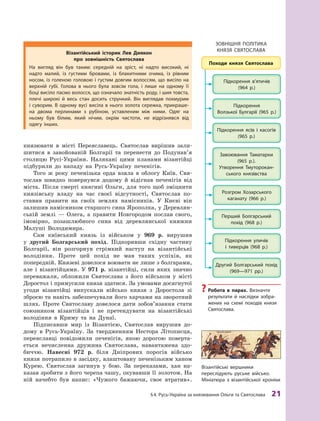 §4. русь-Україна за князювання Ольги та Святослава 21
князювати в  місті Переяславець. Святослав вирішив зали-
шитися в завойованій Болгарії та перенести до Подунав’я
столицю Русі-України. Налякані цими планами візантійці
підбурили до нападу на Русь-Україну печенігів.
Того ж року печенізька орда взяла в  облогу Київ. Свя-
тослав швидко повернувся додому й  відігнав печенігів від
міста. Після смерті княгині Ольги, для того щоб зміцнити
князівську владу на час своєї відсутності, Святослав по-
ставив правити на своїх землях намісників. У  Києві він
залишив намісником старшого сина Ярополка, у Деревлян-
ській землі  — Олега, а  правити Новгородом послав свого,
імовірно, позашлюбного сина від деревлянської княжни
Малуші Володимира.
Сам київський князь із військом у 969 р. вирушив
у  другий Болгарський похід. Підкоривши східну частину
Болгарії, він розгорнув стрімкий наступ на візантійські
володіння. Проте цей похід не мав таких успіхів, як
попередній. Князеві довелося воювати не лише з болгарами,
але і  візантійцями. У  971  р. візантійці, сили яких значно
переважали, обложили Святослава з  його військом у  місті
Доростол і примусили князя здатися. За умовами досягнутої
угоди візантійці випускали військо князя з  Доростола зі
зброєю та навіть забезпечували його харчами на зворотний
шлях. Проте Святославу довелося дати зобов’язання стати
союзником візантійців і  не претендувати на візантійські
володіння в  Криму та на Дунаї.
Підписавши мир із Візантією, Святослав вирушив до-
дому в Русь-Україну. За твердженням Нестора Літописця,
переяславці повідомили печенігів, якою дорогою поверта-
ється нечисленна дружина Святослава, навантажена здо-
биччю. Навесні 972  р. біля Дніпрових порогів військо
князя потрапило в засідку, влаштовану печенізьким ханом
Курею. Святослав загинув у  бою. За переказами, хан на-
казав зробити з його черепа чашу, окувавши її золотом. На
ній начебто був напис: «Чужого бажаючи, своє втратив».
Візантійські вершники
переслідують руське військо.
Мініатюра з візантійської хроніки
? робота в  парах. Визначте
результати й  наслідки зобра-
жених на схемі походів князя
Святослава.
візантійський історик Лев диякон
про зовнішність святослава
На вигляд він був таким: середній на зріст, ні надто високий, ні
надто малий, із густими бровами, із блакитними очима, із рівним
носом, із голеною головою і  густим довгим волоссям, що висіло на
верхній губі. Голова в  нього була зовсім гола, і  лише на одному її
боці висіло пасмо волосся, що означало знатність роду, і шия товста,
плечі широкі й  весь стан досить стрункий. Він виглядав похмурим
і суворим. В одному вусі висіла в нього золота сережка, прикраше-
на двома перлинами з  рубіном, уставленим між ними. Одяг на
ньому був білим, який нічим, окрім чистоти, не відрізнявся від
одягу інших.
зОВНІШНЯ ПОлІтика
кНЯзЯ СВЯтОСлаВа
 