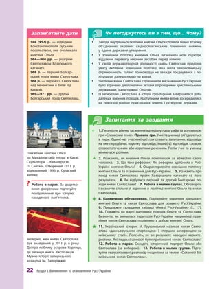 22
 Р
озділ І. Виникнення та становлення
Р
усі-України
Чи погоджуєтесь ви з тим, що... Чому?
y
y Заходи внутрішньої політики княгині Ольги сприяли більш тісному
об’єднанню окремих східнослов’янських племінних княжінь
у  єдине державне утворення.
y
y У  зовнішній політиці княгиня Ольга визначила нові підходи,
віддаючи перевагу мирним засобам перед війною.
y
y У своїй державотворчій діяльності князь Святослав приділяв
увагу активній зовнішній політиці, яка мала завойовницьку
спрямованість. Т
алант полководця не завжди поєднувався з по-
літичною далекоглядністю князя.
y
y Численні війни Святослава спричинили виснаження Русі-України;
було втрачено дипломатичні зв’язки з провідними християнськими
державами, налагоджені Ольгою.
y
y Із загибеллю Святослава в історії Русі-України завершилася доба
далеких воєнних походів. Наступники князя-воїна зосередилися
на освоєнні раніше приєднаних земель і  розбудові держави.
Запитання та завдання
Œ
Œ 1. Перевірте рівень засвоєння матеріалу параграфа за допомогою
гри «Словесний теніс». Правила гри. Учні та учениці об’єд­
ну­
ються
в  пари. Один(-на) учасник(-ця) гри ставить запитання, відповідь
на яке передбачає коротку відповідь, інший(-а) відповідає словом,
словосполученням або коротким реченням. Потім учні та учениці
міняються ролями.
Ž
Ž 2.  Р
озкажіть, як княгиня Ольга помстилася за вбивство свого
чоловіка.  3.  Що таке реформи? Які реформи здійснила в  Русі-
Україні княгиня Ольга? 4. Охарактеризуйте зовнішню політику
княгині Ольги та її значення для Русі-України. 5. Р
озкажіть про
похід князя Святослава проти Х
озарського каганату та його
результати. 6.  Як відбулися перший та другий Болгарські по-
ходи князя Святослава?  7. Р
обота в малих групах. Обговоріть
і  визначте спільне й  відмінне в  політиці княгині Ольги та князя
Святослава.

 8.  Колективне обговорення. Порівняйте значення діяльності
княгині Ольги та князя Святослава для розвитку Русі-України. 
9.  Продовжте складання таблиці «Князі Русі-України» (с.  17). 
10.  Покажіть на карті напрямки походів Ольги та Святослава.
Визначте, як змінилася територія Русі-України наприкінці прав-
ління князя Святослава порівняно з  добою княгині Ольги.

 11.  Український історик М.  Грушевський називав князя Свято­
слава «давньоруським спартанцем» і  «першим запорожцем на
київському столі». Поясніть, як ви розумієте наведені характе-
ристики. Які людські цінності були притаманні князю Свято­
славу? 
12. Р
обота в  парах. Складіть історичний портрет Ольги або
Святослава (за вибором).  13. Р
обота в малих групах. Підго-
туйте театралізовані розповіді-інсценівки за темою «Останній бій
київського князя Святослава».
Імовірно, меч князя Святослава.
Був знайдений у  2011  р. в  річці
Дніпро поблизу острова Хортиця,
де загинув князь. Експозиція
Музею історії запорозького
козацтва (м. Запоріжжя)
Пам’ятник княгині Ользі
на Михайлівській площі в  Києві.
Скульп­
тори І. Кавалерідзе,
П.  Сниткін. Створений 1911 р.,
відновлений 1996 р. Сучасний
вигляд
?
? Р
обота в  парах. За додатко-
вими джерелами підготуйте
повідомлення про історію
наведеного пам’ятника.
946  (957) р.  — відвідини
Константинополя руським
­
посольством, яке очолювала
княгиня Ольга.
964—966 рр. — розгром
Свято­славом Хозарського
­каганату.
968  р.  — перший Болгар-
ський похід князя Свято­
слава.
968 р. — перемога Святослава
над печенігами в битві під
Києвом.
969—971  рр.  — другий
Болгарський похід Свято­
слава.
Запам’ятайте дати
 